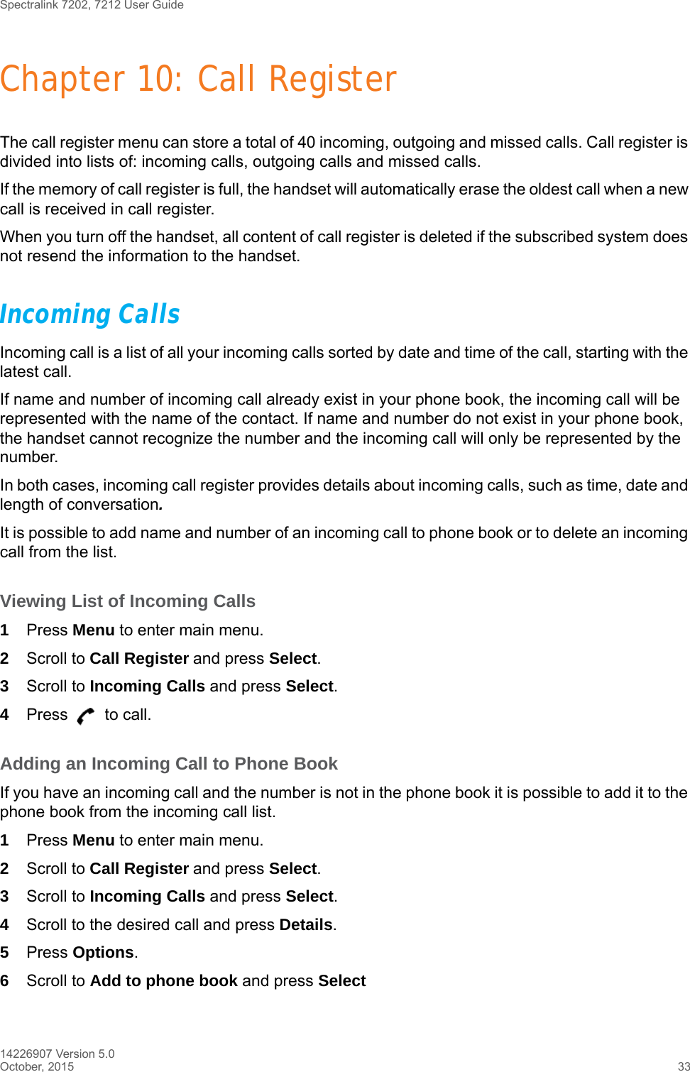 Spectralink 7202, 7212 User Guide14226907 Version 5.0October, 2015 33Chapter 10: Call RegisterThe call register menu can store a total of 40 incoming, outgoing and missed calls. Call register is divided into lists of: incoming calls, outgoing calls and missed calls.If the memory of call register is full, the handset will automatically erase the oldest call when a new call is received in call register. When you turn off the handset, all content of call register is deleted if the subscribed system does not resend the information to the handset.Incoming CallsIncoming call is a list of all your incoming calls sorted by date and time of the call, starting with the latest call.If name and number of incoming call already exist in your phone book, the incoming call will be represented with the name of the contact. If name and number do not exist in your phone book, the handset cannot recognize the number and the incoming call will only be represented by the number.In both cases, incoming call register provides details about incoming calls, such as time, date and length of conversation.It is possible to add name and number of an incoming call to phone book or to delete an incoming call from the list.Viewing List of Incoming Calls1Press Menu to enter main menu.2Scroll to Call Register and press Select.3Scroll to Incoming Calls and press Select.4Press   to call.Adding an Incoming Call to Phone BookIf you have an incoming call and the number is not in the phone book it is possible to add it to the phone book from the incoming call list.1Press Menu to enter main menu.2Scroll to Call Register and press Select.3Scroll to Incoming Calls and press Select.4Scroll to the desired call and press Details.5Press Options.6Scroll to Add to phone book and press Select