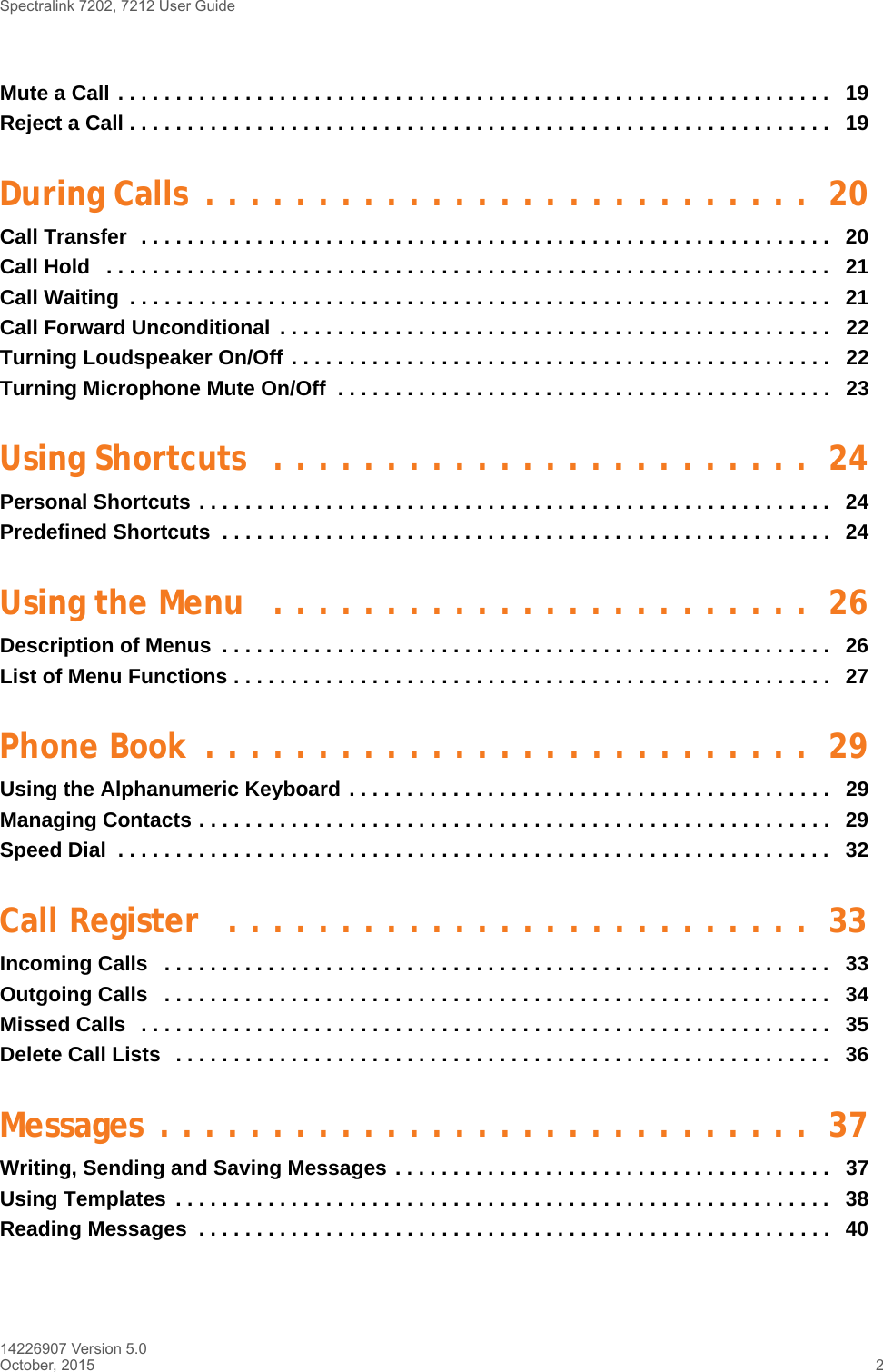 Spectralink 7202, 7212 User Guide14226907 Version 5.0October, 2015 2Mute a Call . . . . . . . . . . . . . . . . . . . . . . . . . . . . . . . . . . . . . . . . . . . . . . . . . . . . . . . . . . . . . .   19Reject a Call . . . . . . . . . . . . . . . . . . . . . . . . . . . . . . . . . . . . . . . . . . . . . . . . . . . . . . . . . . . . .   19During Calls  . . . . . . . . . . . . . . . . . . . . . . . . . . .  20Call Transfer  . . . . . . . . . . . . . . . . . . . . . . . . . . . . . . . . . . . . . . . . . . . . . . . . . . . . . . . . . . . .   20Call Hold   . . . . . . . . . . . . . . . . . . . . . . . . . . . . . . . . . . . . . . . . . . . . . . . . . . . . . . . . . . . . . . .   21Call Waiting  . . . . . . . . . . . . . . . . . . . . . . . . . . . . . . . . . . . . . . . . . . . . . . . . . . . . . . . . . . . . .   21Call Forward Unconditional  . . . . . . . . . . . . . . . . . . . . . . . . . . . . . . . . . . . . . . . . . . . . . . . .   22Turning Loudspeaker On/Off . . . . . . . . . . . . . . . . . . . . . . . . . . . . . . . . . . . . . . . . . . . . . . .   22Turning Microphone Mute On/Off  . . . . . . . . . . . . . . . . . . . . . . . . . . . . . . . . . . . . . . . . . . .   23Using Shortcuts  . . . . . . . . . . . . . . . . . . . . . . . .  24Personal Shortcuts . . . . . . . . . . . . . . . . . . . . . . . . . . . . . . . . . . . . . . . . . . . . . . . . . . . . . . .  24Predefined Shortcuts  . . . . . . . . . . . . . . . . . . . . . . . . . . . . . . . . . . . . . . . . . . . . . . . . . . . . .  24Using the Menu   . . . . . . . . . . . . . . . . . . . . . . . .  26Description of Menus  . . . . . . . . . . . . . . . . . . . . . . . . . . . . . . . . . . . . . . . . . . . . . . . . . . . . .   26List of Menu Functions . . . . . . . . . . . . . . . . . . . . . . . . . . . . . . . . . . . . . . . . . . . . . . . . . . . .   27Phone Book  . . . . . . . . . . . . . . . . . . . . . . . . . . .  29Using the Alphanumeric Keyboard . . . . . . . . . . . . . . . . . . . . . . . . . . . . . . . . . . . . . . . . . .   29Managing Contacts . . . . . . . . . . . . . . . . . . . . . . . . . . . . . . . . . . . . . . . . . . . . . . . . . . . . . . .  29Speed Dial  . . . . . . . . . . . . . . . . . . . . . . . . . . . . . . . . . . . . . . . . . . . . . . . . . . . . . . . . . . . . . .   32Call Register   . . . . . . . . . . . . . . . . . . . . . . . . . .  33Incoming Calls   . . . . . . . . . . . . . . . . . . . . . . . . . . . . . . . . . . . . . . . . . . . . . . . . . . . . . . . . . .   33Outgoing Calls   . . . . . . . . . . . . . . . . . . . . . . . . . . . . . . . . . . . . . . . . . . . . . . . . . . . . . . . . . .   34Missed Calls   . . . . . . . . . . . . . . . . . . . . . . . . . . . . . . . . . . . . . . . . . . . . . . . . . . . . . . . . . . . .   35Delete Call Lists   . . . . . . . . . . . . . . . . . . . . . . . . . . . . . . . . . . . . . . . . . . . . . . . . . . . . . . . . .   36Messages . . . . . . . . . . . . . . . . . . . . . . . . . . . . .  37Writing, Sending and Saving Messages . . . . . . . . . . . . . . . . . . . . . . . . . . . . . . . . . . . . . .   37Using Templates  . . . . . . . . . . . . . . . . . . . . . . . . . . . . . . . . . . . . . . . . . . . . . . . . . . . . . . . . .   38Reading Messages  . . . . . . . . . . . . . . . . . . . . . . . . . . . . . . . . . . . . . . . . . . . . . . . . . . . . . . .  40