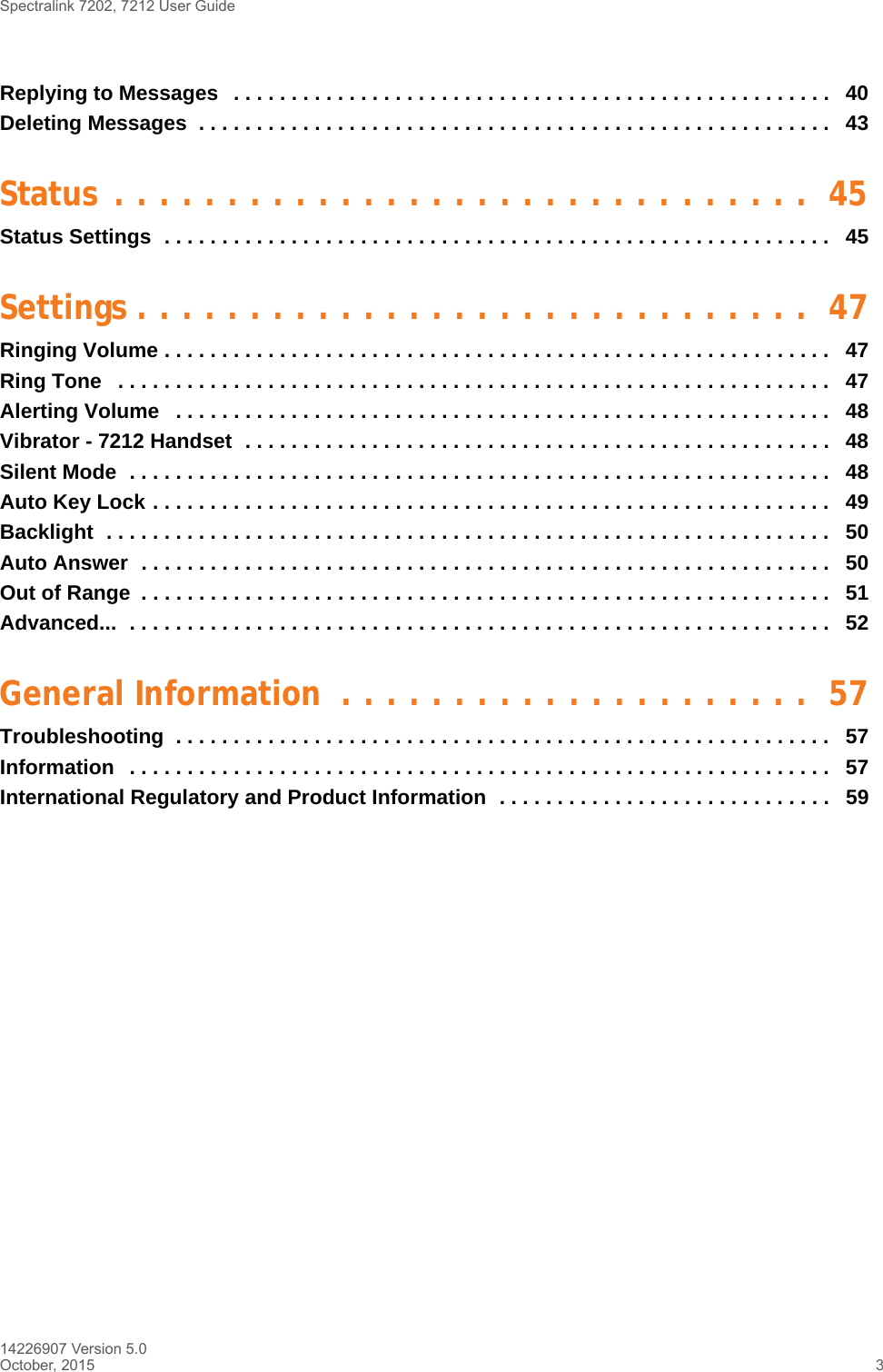 Spectralink 7202, 7212 User Guide14226907 Version 5.0October, 2015 3Replying to Messages   . . . . . . . . . . . . . . . . . . . . . . . . . . . . . . . . . . . . . . . . . . . . . . . . . . . .   40Deleting Messages  . . . . . . . . . . . . . . . . . . . . . . . . . . . . . . . . . . . . . . . . . . . . . . . . . . . . . . .  43Status . . . . . . . . . . . . . . . . . . . . . . . . . . . . . . .  45Status Settings  . . . . . . . . . . . . . . . . . . . . . . . . . . . . . . . . . . . . . . . . . . . . . . . . . . . . . . . . . .   45Settings . . . . . . . . . . . . . . . . . . . . . . . . . . . . . .  47Ringing Volume . . . . . . . . . . . . . . . . . . . . . . . . . . . . . . . . . . . . . . . . . . . . . . . . . . . . . . . . . .   47Ring Tone   . . . . . . . . . . . . . . . . . . . . . . . . . . . . . . . . . . . . . . . . . . . . . . . . . . . . . . . . . . . . . .   47Alerting Volume   . . . . . . . . . . . . . . . . . . . . . . . . . . . . . . . . . . . . . . . . . . . . . . . . . . . . . . . . .   48Vibrator - 7212 Handset  . . . . . . . . . . . . . . . . . . . . . . . . . . . . . . . . . . . . . . . . . . . . . . . . . . .   48Silent Mode  . . . . . . . . . . . . . . . . . . . . . . . . . . . . . . . . . . . . . . . . . . . . . . . . . . . . . . . . . . . . .   48Auto Key Lock . . . . . . . . . . . . . . . . . . . . . . . . . . . . . . . . . . . . . . . . . . . . . . . . . . . . . . . . . . .   49Backlight  . . . . . . . . . . . . . . . . . . . . . . . . . . . . . . . . . . . . . . . . . . . . . . . . . . . . . . . . . . . . . . .   50Auto Answer  . . . . . . . . . . . . . . . . . . . . . . . . . . . . . . . . . . . . . . . . . . . . . . . . . . . . . . . . . . . .   50Out of Range  . . . . . . . . . . . . . . . . . . . . . . . . . . . . . . . . . . . . . . . . . . . . . . . . . . . . . . . . . . . .   51Advanced...  . . . . . . . . . . . . . . . . . . . . . . . . . . . . . . . . . . . . . . . . . . . . . . . . . . . . . . . . . . . . .   52General Information  . . . . . . . . . . . . . . . . . . . . .  57Troubleshooting  . . . . . . . . . . . . . . . . . . . . . . . . . . . . . . . . . . . . . . . . . . . . . . . . . . . . . . . . .   57Information   . . . . . . . . . . . . . . . . . . . . . . . . . . . . . . . . . . . . . . . . . . . . . . . . . . . . . . . . . . . . .   57International Regulatory and Product Information  . . . . . . . . . . . . . . . . . . . . . . . . . . . . .   59