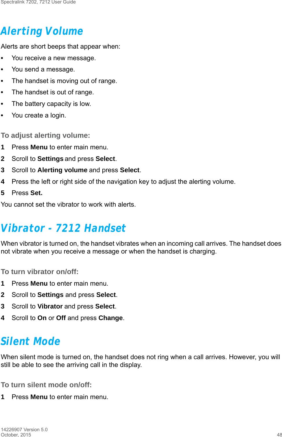 Spectralink 7202, 7212 User Guide14226907 Version 5.0October, 2015 48Alerting VolumeAlerts are short beeps that appear when:•You receive a new message.•You send a message.•The handset is moving out of range.•The handset is out of range.•The battery capacity is low.•You create a login.To adjust alerting volume:1Press Menu to enter main menu.2Scroll to Settings and press Select.3Scroll to Alerting volume and press Select.4Press the left or right side of the navigation key to adjust the alerting volume. 5Press Set.You cannot set the vibrator to work with alerts.Vibrator - 7212 HandsetWhen vibrator is turned on, the handset vibrates when an incoming call arrives. The handset does not vibrate when you receive a message or when the handset is charging.To turn vibrator on/off:1Press Menu to enter main menu.2Scroll to Settings and press Select.3Scroll to Vibrator and press Select.4Scroll to On or Off and press Change.Silent ModeWhen silent mode is turned on, the handset does not ring when a call arrives. However, you will still be able to see the arriving call in the display. To turn silent mode on/off:1Press Menu to enter main menu.