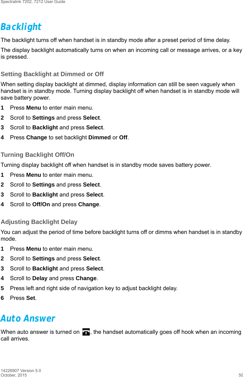 Spectralink 7202, 7212 User Guide14226907 Version 5.0October, 2015 50BacklightThe backlight turns off when handset is in standby mode after a preset period of time delay.The display backlight automatically turns on when an incoming call or message arrives, or a key is pressed.Setting Backlight at Dimmed or OffWhen setting display backlight at dimmed, display information can still be seen vaguely when handset is in standby mode. Turning display backlight off when handset is in standby mode will save battery power.1Press Menu to enter main menu.2Scroll to Settings and press Select.3Scroll to Backlight and press Select.4Press Change to set backlight Dimmed or Off.Turning Backlight Off/OnTurning display backlight off when handset is in standby mode saves battery power. 1Press Menu to enter main menu.2Scroll to Settings and press Select.3Scroll to Backlight and press Select.4Scroll to Off/On and press Change.Adjusting Backlight DelayYou can adjust the period of time before backlight turns off or dimms when handset is in standby mode.1Press Menu to enter main menu.2Scroll to Settings and press Select.3Scroll to Backlight and press Select.4Scroll to Delay and press Change.5Press left and right side of navigation key to adjust backlight delay. 6Press Set. Auto AnswerWhen auto answer is turned on  , the handset automatically goes off hook when an incoming call arrives.