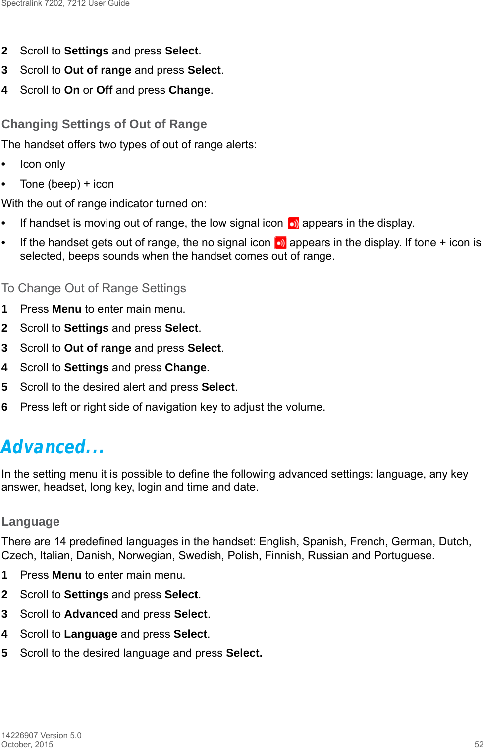 Spectralink 7202, 7212 User Guide14226907 Version 5.0October, 2015 522Scroll to Settings and press Select.3Scroll to Out of range and press Select.4Scroll to On or Off and press Change.Changing Settings of Out of RangeThe handset offers two types of out of range alerts:•Icon only •Tone (beep) + iconWith the out of range indicator turned on:•If handset is moving out of range, the low signal icon   appears in the display. •If the handset gets out of range, the no signal icon   appears in the display. If tone + icon is selected, beeps sounds when the handset comes out of range.To Change Out of Range Settings 1Press Menu to enter main menu.2Scroll to Settings and press Select.3Scroll to Out of range and press Select.4Scroll to Settings and press Change.5Scroll to the desired alert and press Select.6Press left or right side of navigation key to adjust the volume.Advanced...In the setting menu it is possible to define the following advanced settings: language, any key answer, headset, long key, login and time and date.LanguageThere are 14 predefined languages in the handset: English, Spanish, French, German, Dutch, Czech, Italian, Danish, Norwegian, Swedish, Polish, Finnish, Russian and Portuguese.1Press Menu to enter main menu.2Scroll to Settings and press Select. 3Scroll to Advanced and press Select.4Scroll to Language and press Select.5Scroll to the desired language and press Select.