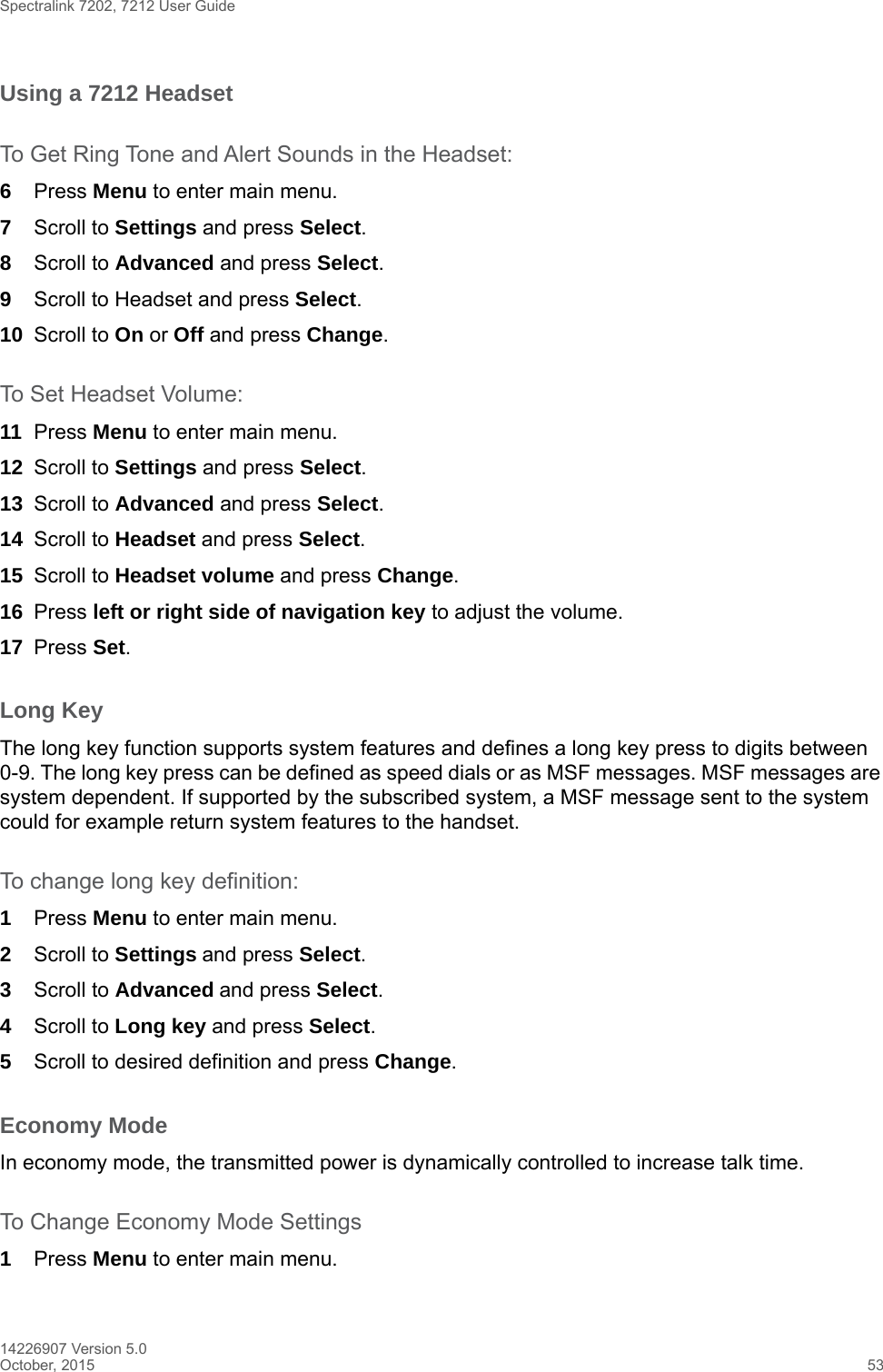 Spectralink 7202, 7212 User Guide14226907 Version 5.0October, 2015 53Using a 7212 Headset To Get Ring Tone and Alert Sounds in the Headset:6Press Menu to enter main menu.7Scroll to Settings and press Select.8Scroll to Advanced and press Select.9Scroll to Headset and press Select. 10 Scroll to On or Off and press Change.To Set Headset Volume:11 Press Menu to enter main menu.12 Scroll to Settings and press Select.13 Scroll to Advanced and press Select.14 Scroll to Headset and press Select.15 Scroll to Headset volume and press Change.16 Press left or right side of navigation key to adjust the volume.17 Press Set.Long KeyThe long key function supports system features and defines a long key press to digits between 0-9. The long key press can be defined as speed dials or as MSF messages. MSF messages are system dependent. If supported by the subscribed system, a MSF message sent to the system could for example return system features to the handset.To change long key definition:1Press Menu to enter main menu.2Scroll to Settings and press Select. 3Scroll to Advanced and press Select.4Scroll to Long key and press Select.5Scroll to desired definition and press Change.Economy ModeIn economy mode, the transmitted power is dynamically controlled to increase talk time.To Change Economy Mode Settings1Press Menu to enter main menu.