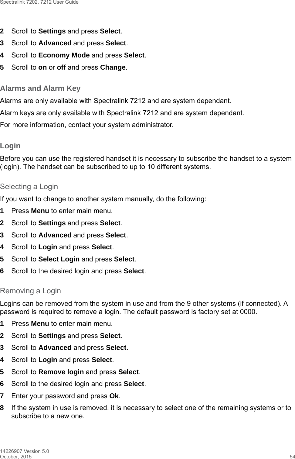 Spectralink 7202, 7212 User Guide14226907 Version 5.0October, 2015 542Scroll to Settings and press Select. 3Scroll to Advanced and press Select.4Scroll to Economy Mode and press Select.5Scroll to on or off and press Change.Alarms and Alarm KeyAlarms are only available with Spectralink 7212 and are system dependant.Alarm keys are only available with Spectralink 7212 and are system dependant.For more information, contact your system administrator.LoginBefore you can use the registered handset it is necessary to subscribe the handset to a system (login). The handset can be subscribed to up to 10 different systems.Selecting a LoginIf you want to change to another system manually, do the following:1Press Menu to enter main menu.2Scroll to Settings and press Select. 3Scroll to Advanced and press Select.4Scroll to Login and press Select.5Scroll to Select Login and press Select.6Scroll to the desired login and press Select.Removing a LoginLogins can be removed from the system in use and from the 9 other systems (if connected). A password is required to remove a login. The default password is factory set at 0000.1Press Menu to enter main menu.2Scroll to Settings and press Select. 3Scroll to Advanced and press Select.4Scroll to Login and press Select.5Scroll to Remove login and press Select.6Scroll to the desired login and press Select.7Enter your password and press Ok.8If the system in use is removed, it is necessary to select one of the remaining systems or to subscribe to a new one.