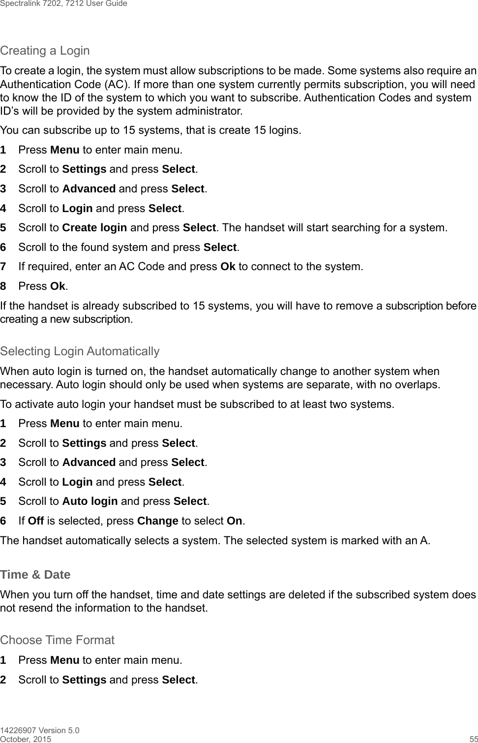 Spectralink 7202, 7212 User Guide14226907 Version 5.0October, 2015 55Creating a LoginTo create a login, the system must allow subscriptions to be made. Some systems also require an Authentication Code (AC). If more than one system currently permits subscription, you will need to know the ID of the system to which you want to subscribe. Authentication Codes and system ID’s will be provided by the system administrator. You can subscribe up to 15 systems, that is create 15 logins.1Press Menu to enter main menu.2Scroll to Settings and press Select. 3Scroll to Advanced and press Select.4Scroll to Login and press Select.5Scroll to Create login and press Select. The handset will start searching for a system.6Scroll to the found system and press Select.7If required, enter an AC Code and press Ok to connect to the system.8Press Ok.If the handset is already subscribed to 15 systems, you will have to remove a subscription before creating a new subscription.Selecting Login AutomaticallyWhen auto login is turned on, the handset automatically change to another system when necessary. Auto login should only be used when systems are separate, with no overlaps.To activate auto login your handset must be subscribed to at least two systems.1Press Menu to enter main menu.2Scroll to Settings and press Select. 3Scroll to Advanced and press Select.4Scroll to Login and press Select.5Scroll to Auto login and press Select.6If Off is selected, press Change to select On.The handset automatically selects a system. The selected system is marked with an A.Time &amp; DateWhen you turn off the handset, time and date settings are deleted if the subscribed system does not resend the information to the handset.Choose Time Format1Press Menu to enter main menu.2Scroll to Settings and press Select. 