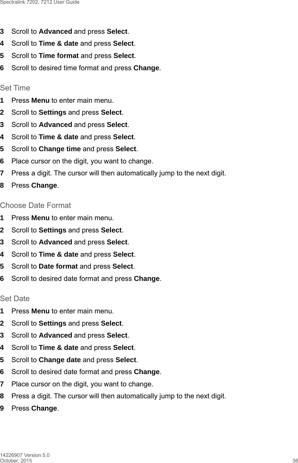 Spectralink 7202, 7212 User Guide14226907 Version 5.0October, 2015 563Scroll to Advanced and press Select.4Scroll to Time &amp; date and press Select.5Scroll to Time format and press Select.6Scroll to desired time format and press Change.Set Time1Press Menu to enter main menu.2Scroll to Settings and press Select. 3Scroll to Advanced and press Select.4Scroll to Time &amp; date and press Select.5Scroll to Change time and press Select.6Place cursor on the digit, you want to change. 7Press a digit. The cursor will then automatically jump to the next digit.8Press Change. Choose Date Format1Press Menu to enter main menu.2Scroll to Settings and press Select. 3Scroll to Advanced and press Select.4Scroll to Time &amp; date and press Select.5Scroll to Date format and press Select.6Scroll to desired date format and press Change.Set Date1Press Menu to enter main menu.2Scroll to Settings and press Select. 3Scroll to Advanced and press Select.4Scroll to Time &amp; date and press Select.5Scroll to Change date and press Select.6Scroll to desired date format and press Change.7Place cursor on the digit, you want to change.8Press a digit. The cursor will then automatically jump to the next digit.9Press Change. 