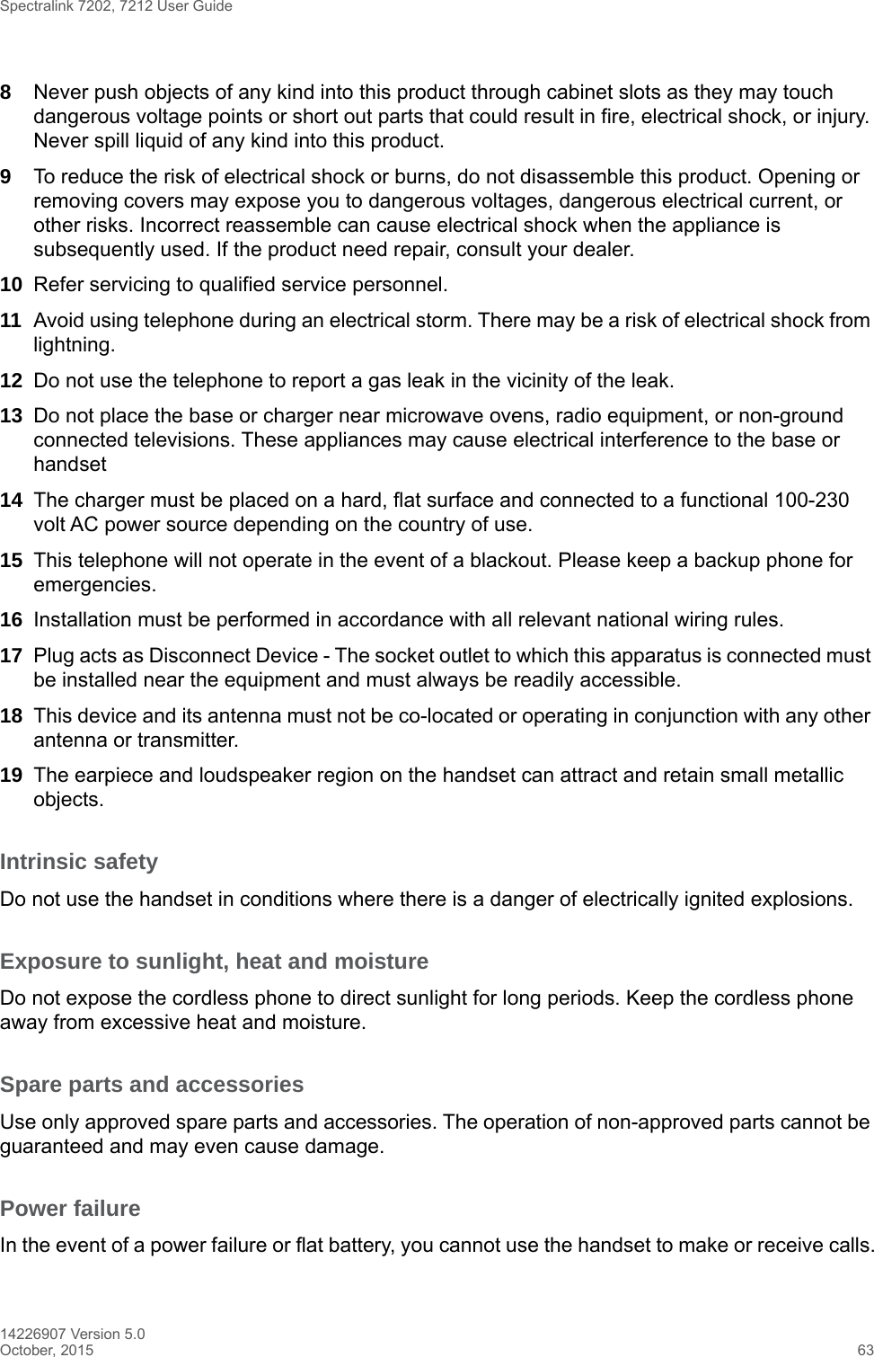 Spectralink 7202, 7212 User Guide14226907 Version 5.0October, 2015 638Never push objects of any kind into this product through cabinet slots as they may touch dangerous voltage points or short out parts that could result in fire, electrical shock, or injury. Never spill liquid of any kind into this product.9To reduce the risk of electrical shock or burns, do not disassemble this product. Opening or removing covers may expose you to dangerous voltages, dangerous electrical current, or other risks. Incorrect reassemble can cause electrical shock when the appliance is subsequently used. If the product need repair, consult your dealer.10 Refer servicing to qualified service personnel. 11 Avoid using telephone during an electrical storm. There may be a risk of electrical shock from lightning.12 Do not use the telephone to report a gas leak in the vicinity of the leak.13 Do not place the base or charger near microwave ovens, radio equipment, or non-ground connected televisions. These appliances may cause electrical interference to the base or handset14 The charger must be placed on a hard, flat surface and connected to a functional 100-230 volt AC power source depending on the country of use.15 This telephone will not operate in the event of a blackout. Please keep a backup phone for emergencies.16 Installation must be performed in accordance with all relevant national wiring rules.17 Plug acts as Disconnect Device - The socket outlet to which this apparatus is connected must be installed near the equipment and must always be readily accessible.18 This device and its antenna must not be co-located or operating in conjunction with any other antenna or transmitter.19 The earpiece and loudspeaker region on the handset can attract and retain small metallic objects.Intrinsic safetyDo not use the handset in conditions where there is a danger of electrically ignited explosions.Exposure to sunlight, heat and moistureDo not expose the cordless phone to direct sunlight for long periods. Keep the cordless phone away from excessive heat and moisture.Spare parts and accessoriesUse only approved spare parts and accessories. The operation of non-approved parts cannot be guaranteed and may even cause damage.Power failureIn the event of a power failure or flat battery, you cannot use the handset to make or receive calls.