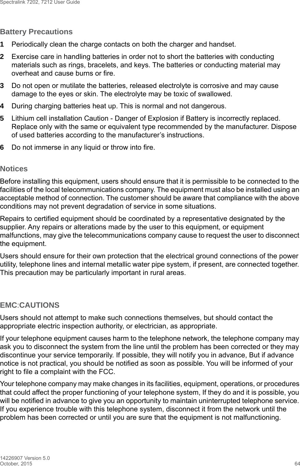 Spectralink 7202, 7212 User Guide14226907 Version 5.0October, 2015 64Battery Precautions1Periodically clean the charge contacts on both the charger and handset.2Exercise care in handling batteries in order not to short the batteries with conducting materials such as rings, bracelets, and keys. The batteries or conducting material may overheat and cause burns or fire.3Do not open or mutilate the batteries, released electrolyte is corrosive and may cause damage to the eyes or skin. The electrolyte may be toxic of swallowed.4During charging batteries heat up. This is normal and not dangerous.5Lithium cell installation Caution - Danger of Explosion if Battery is incorrectly replaced. Replace only with the same or equivalent type recommended by the manufacturer. Dispose of used batteries according to the manufacturer’s instructions.6Do not immerse in any liquid or throw into fire.NoticesBefore installing this equipment, users should ensure that it is permissible to be connected to the facilities of the local telecommunications company. The equipment must also be installed using an acceptable method of connection. The customer should be aware that compliance with the above conditions may not prevent degradation of service in some situations.Repairs to certified equipment should be coordinated by a representative designated by the supplier. Any repairs or alterations made by the user to this equipment, or equipment malfunctions, may give the telecommunications company cause to request the user to disconnect the equipment.Users should ensure for their own protection that the electrical ground connections of the power utility, telephone lines and internal metallic water pipe system, if present, are connected together. This precaution may be particularly important in rural areas.EMC:CAUTIONSUsers should not attempt to make such connections themselves, but should contact the appropriate electric inspection authority, or electrician, as appropriate.If your telephone equipment causes harm to the telephone network, the telephone company may ask you to disconnect the system from the line until the problem has been corrected or they may discontinue your service temporarily. If possible, they will notify you in advance, But if advance notice is not practical, you should be notified as soon as possible. You will be informed of your right to file a complaint with the FCC.Your telephone company may make changes in its facilities, equipment, operations, or procedures that could affect the proper functioning of your telephone system, If they do and it is possible, you will be notified in advance to give you an opportunity to maintain uninterrupted telephone service. If you experience trouble with this telephone system, disconnect it from the network until the problem has been corrected or until you are sure that the equipment is not malfunctioning.