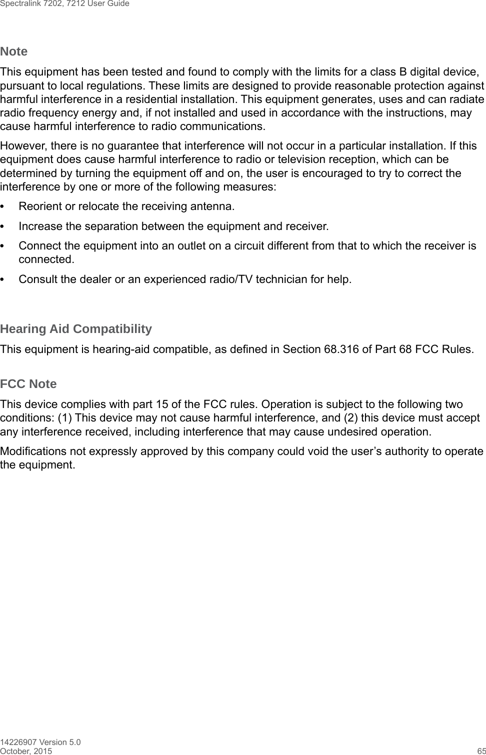 Spectralink 7202, 7212 User Guide14226907 Version 5.0October, 2015 65NoteThis equipment has been tested and found to comply with the limits for a class B digital device, pursuant to local regulations. These limits are designed to provide reasonable protection against harmful interference in a residential installation. This equipment generates, uses and can radiate radio frequency energy and, if not installed and used in accordance with the instructions, may cause harmful interference to radio communications. However, there is no guarantee that interference will not occur in a particular installation. If this equipment does cause harmful interference to radio or television reception, which can be determined by turning the equipment off and on, the user is encouraged to try to correct the interference by one or more of the following measures:•Reorient or relocate the receiving antenna.•Increase the separation between the equipment and receiver.•Connect the equipment into an outlet on a circuit different from that to which the receiver is connected.•Consult the dealer or an experienced radio/TV technician for help. Hearing Aid CompatibilityThis equipment is hearing-aid compatible, as defined in Section 68.316 of Part 68 FCC Rules.FCC NoteThis device complies with part 15 of the FCC rules. Operation is subject to the following two conditions: (1) This device may not cause harmful interference, and (2) this device must accept any interference received, including interference that may cause undesired operation.Modifications not expressly approved by this company could void the user’s authority to operate the equipment. 