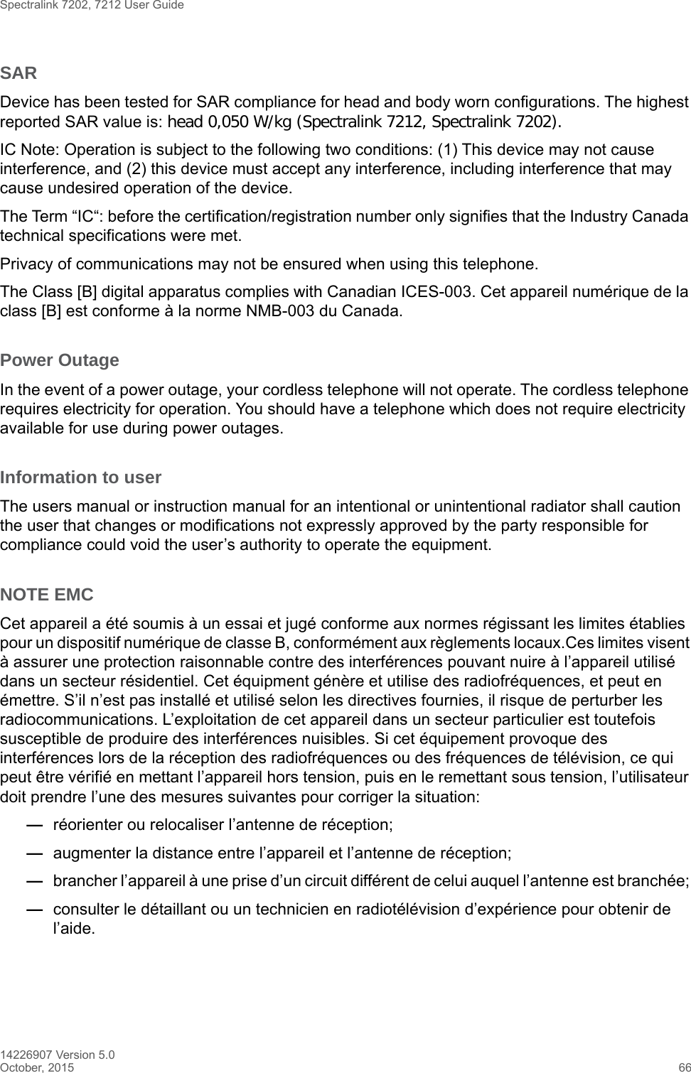 Spectralink 7202, 7212 User Guide14226907 Version 5.0October, 2015 66SARDevice has been tested for SAR compliance for head and body worn configurations. The highest reported SAR value is: head 0,050 W/kg (Spectralink 7212, Spectralink 7202).IC Note: Operation is subject to the following two conditions: (1) This device may not cause interference, and (2) this device must accept any interference, including interference that may cause undesired operation of the device.The Term “IC“: before the certification/registration number only signifies that the Industry Canada technical specifications were met.Privacy of communications may not be ensured when using this telephone.The Class [B] digital apparatus complies with Canadian ICES-003. Cet appareil numérique de la class [B] est conforme à la norme NMB-003 du Canada.Power OutageIn the event of a power outage, your cordless telephone will not operate. The cordless telephone requires electricity for operation. You should have a telephone which does not require electricity available for use during power outages.Information to userThe users manual or instruction manual for an intentional or unintentional radiator shall caution the user that changes or modifications not expressly approved by the party responsible for compliance could void the user’s authority to operate the equipment.NOTE EMCCet appareil a été soumis à un essai et jugé conforme aux normes régissant les limites établies pour un dispositif numérique de classe B, conformément aux règlements locaux.Ces limites visent à assurer une protection raisonnable contre des interférences pouvant nuire à l’appareil utilisé dans un secteur résidentiel. Cet équipment génère et utilise des radiofréquences, et peut en émettre. S’il n’est pas installé et utilisé selon les directives fournies, il risque de perturber les radiocommunications. L’exploitation de cet appareil dans un secteur particulier est toutefois susceptible de produire des interférences nuisibles. Si cet équipement provoque des interférences lors de la réception des radiofréquences ou des fréquences de télévision, ce qui peut être vérifié en mettant l’appareil hors tension, puis en le remettant sous tension, l’utilisateur doit prendre l’une des mesures suivantes pour corriger la situation:—réorienter ou relocaliser l’antenne de réception;—augmenter la distance entre l’appareil et l’antenne de réception; —brancher l’appareil à une prise d’un circuit différent de celui auquel l’antenne est branchée; —consulter le détaillant ou un technicien en radiotélévision d’expérience pour obtenir de l’aide.