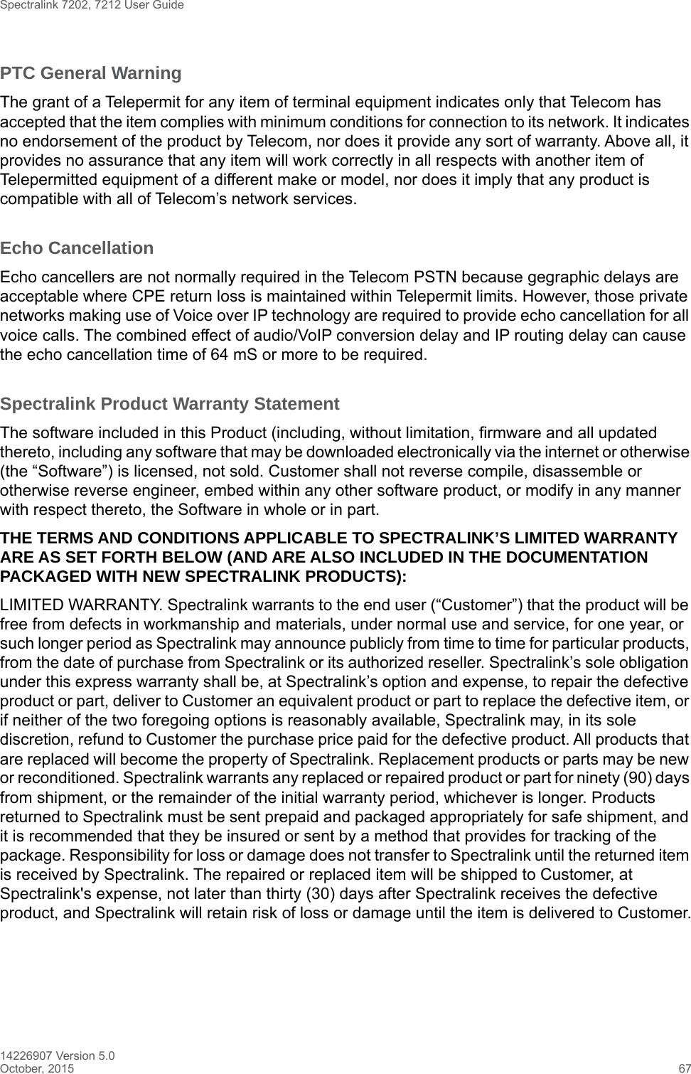 Spectralink 7202, 7212 User Guide14226907 Version 5.0October, 2015 67PTC General WarningThe grant of a Telepermit for any item of terminal equipment indicates only that Telecom has accepted that the item complies with minimum conditions for connection to its network. It indicates no endorsement of the product by Telecom, nor does it provide any sort of warranty. Above all, it provides no assurance that any item will work correctly in all respects with another item of Telepermitted equipment of a different make or model, nor does it imply that any product is compatible with all of Telecom’s network services.Echo CancellationEcho cancellers are not normally required in the Telecom PSTN because gegraphic delays are acceptable where CPE return loss is maintained within Telepermit limits. However, those private networks making use of Voice over IP technology are required to provide echo cancellation for all voice calls. The combined effect of audio/VoIP conversion delay and IP routing delay can cause the echo cancellation time of 64 mS or more to be required.Spectralink Product Warranty Statement The software included in this Product (including, without limitation, firmware and all updated thereto, including any software that may be downloaded electronically via the internet or otherwise (the “Software”) is licensed, not sold. Customer shall not reverse compile, disassemble or otherwise reverse engineer, embed within any other software product, or modify in any manner with respect thereto, the Software in whole or in part. THE TERMS AND CONDITIONS APPLICABLE TO SPECTRALINK’S LIMITED WARRANTY ARE AS SET FORTH BELOW (AND ARE ALSO INCLUDED IN THE DOCUMENTATION PACKAGED WITH NEW SPECTRALINK PRODUCTS):LIMITED WARRANTY. Spectralink warrants to the end user (“Customer”) that the product will be free from defects in workmanship and materials, under normal use and service, for one year, or such longer period as Spectralink may announce publicly from time to time for particular products, from the date of purchase from Spectralink or its authorized reseller. Spectralink’s sole obligation under this express warranty shall be, at Spectralink’s option and expense, to repair the defective product or part, deliver to Customer an equivalent product or part to replace the defective item, or if neither of the two foregoing options is reasonably available, Spectralink may, in its sole discretion, refund to Customer the purchase price paid for the defective product. All products that are replaced will become the property of Spectralink. Replacement products or parts may be new or reconditioned. Spectralink warrants any replaced or repaired product or part for ninety (90) days from shipment, or the remainder of the initial warranty period, whichever is longer. Products returned to Spectralink must be sent prepaid and packaged appropriately for safe shipment, and it is recommended that they be insured or sent by a method that provides for tracking of the package. Responsibility for loss or damage does not transfer to Spectralink until the returned item is received by Spectralink. The repaired or replaced item will be shipped to Customer, at Spectralink&apos;s expense, not later than thirty (30) days after Spectralink receives the defective product, and Spectralink will retain risk of loss or damage until the item is delivered to Customer.