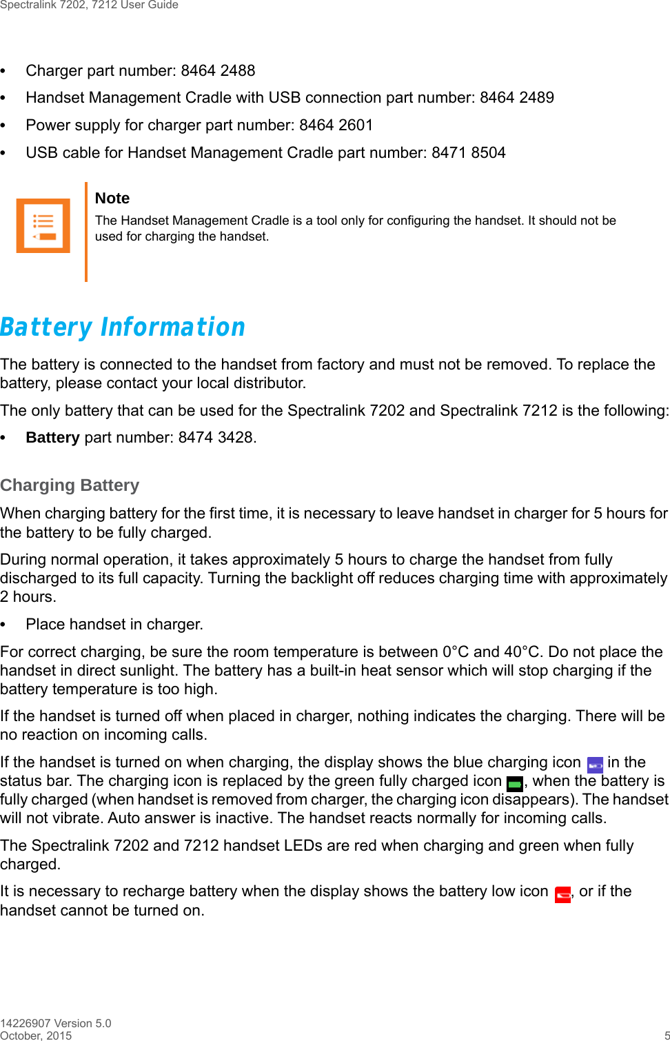 Spectralink 7202, 7212 User Guide14226907 Version 5.0October, 2015 5•Charger part number: 8464 2488•Handset Management Cradle with USB connection part number: 8464 2489•Power supply for charger part number: 8464 2601•USB cable for Handset Management Cradle part number: 8471 8504Battery InformationThe battery is connected to the handset from factory and must not be removed. To replace the battery, please contact your local distributor.The only battery that can be used for the Spectralink 7202 and Spectralink 7212 is the following:• Battery part number: 8474 3428.Charging BatteryWhen charging battery for the first time, it is necessary to leave handset in charger for 5 hours for the battery to be fully charged.During normal operation, it takes approximately 5 hours to charge the handset from fully discharged to its full capacity. Turning the backlight off reduces charging time with approximately 2 hours. •Place handset in charger. For correct charging, be sure the room temperature is between 0°C and 40°C. Do not place the handset in direct sunlight. The battery has a built-in heat sensor which will stop charging if the battery temperature is too high.If the handset is turned off when placed in charger, nothing indicates the charging. There will be no reaction on incoming calls.If the handset is turned on when charging, the display shows the blue charging icon   in the status bar. The charging icon is replaced by the green fully charged icon  , when the battery is fully charged (when handset is removed from charger, the charging icon disappears). The handset will not vibrate. Auto answer is inactive. The handset reacts normally for incoming calls.The Spectralink 7202 and 7212 handset LEDs are red when charging and green when fully charged.It is necessary to recharge battery when the display shows the battery low icon  , or if the handset cannot be turned on. Note The Handset Management Cradle is a tool only for configuring the handset. It should not be used for charging the handset. 