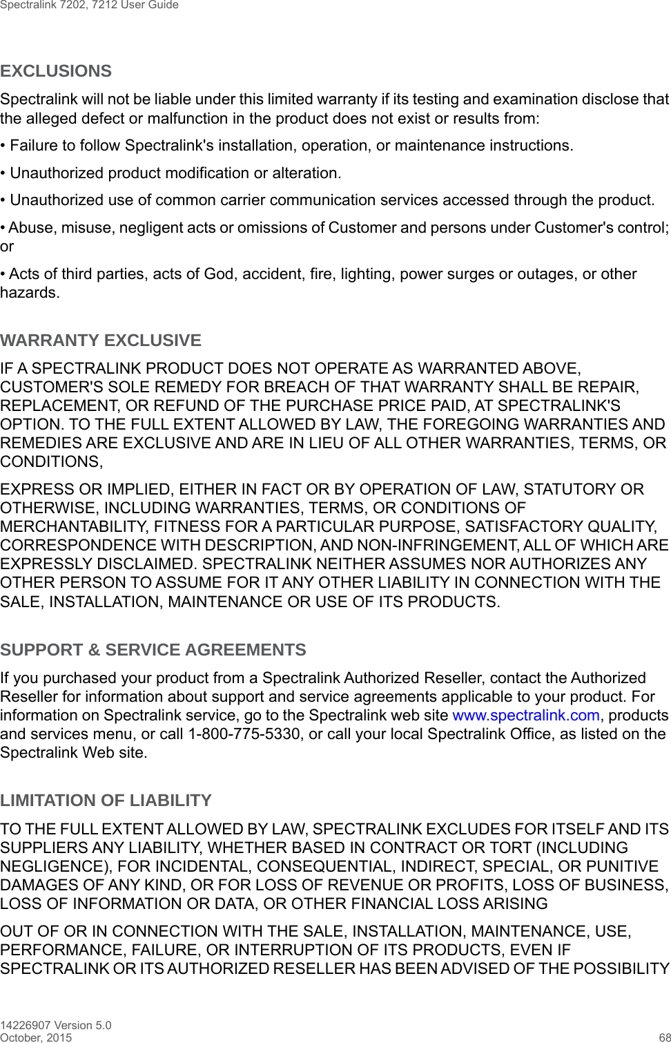 Spectralink 7202, 7212 User Guide14226907 Version 5.0October, 2015 68EXCLUSIONSSpectralink will not be liable under this limited warranty if its testing and examination disclose that the alleged defect or malfunction in the product does not exist or results from:• Failure to follow Spectralink&apos;s installation, operation, or maintenance instructions.• Unauthorized product modification or alteration.• Unauthorized use of common carrier communication services accessed through the product.• Abuse, misuse, negligent acts or omissions of Customer and persons under Customer&apos;s control; or• Acts of third parties, acts of God, accident, fire, lighting, power surges or outages, or other hazards.WARRANTY EXCLUSIVEIF A SPECTRALINK PRODUCT DOES NOT OPERATE AS WARRANTED ABOVE, CUSTOMER&apos;S SOLE REMEDY FOR BREACH OF THAT WARRANTY SHALL BE REPAIR, REPLACEMENT, OR REFUND OF THE PURCHASE PRICE PAID, AT SPECTRALINK&apos;S OPTION. TO THE FULL EXTENT ALLOWED BY LAW, THE FOREGOING WARRANTIES AND REMEDIES ARE EXCLUSIVE AND ARE IN LIEU OF ALL OTHER WARRANTIES, TERMS, OR CONDITIONS,EXPRESS OR IMPLIED, EITHER IN FACT OR BY OPERATION OF LAW, STATUTORY OR OTHERWISE, INCLUDING WARRANTIES, TERMS, OR CONDITIONS OF MERCHANTABILITY, FITNESS FOR A PARTICULAR PURPOSE, SATISFACTORY QUALITY, CORRESPONDENCE WITH DESCRIPTION, AND NON-INFRINGEMENT, ALL OF WHICH ARE EXPRESSLY DISCLAIMED. SPECTRALINK NEITHER ASSUMES NOR AUTHORIZES ANY OTHER PERSON TO ASSUME FOR IT ANY OTHER LIABILITY IN CONNECTION WITH THE SALE, INSTALLATION, MAINTENANCE OR USE OF ITS PRODUCTS.SUPPORT &amp; SERVICE AGREEMENTSIf you purchased your product from a Spectralink Authorized Reseller, contact the Authorized Reseller for information about support and service agreements applicable to your product. For information on Spectralink service, go to the Spectralink web site www.spectralink.com, products and services menu, or call 1-800-775-5330, or call your local Spectralink Office, as listed on the Spectralink Web site.LIMITATION OF LIABILITYTO THE FULL EXTENT ALLOWED BY LAW, SPECTRALINK EXCLUDES FOR ITSELF AND ITS SUPPLIERS ANY LIABILITY, WHETHER BASED IN CONTRACT OR TORT (INCLUDING NEGLIGENCE), FOR INCIDENTAL, CONSEQUENTIAL, INDIRECT, SPECIAL, OR PUNITIVE DAMAGES OF ANY KIND, OR FOR LOSS OF REVENUE OR PROFITS, LOSS OF BUSINESS, LOSS OF INFORMATION OR DATA, OR OTHER FINANCIAL LOSS ARISINGOUT OF OR IN CONNECTION WITH THE SALE, INSTALLATION, MAINTENANCE, USE, PERFORMANCE, FAILURE, OR INTERRUPTION OF ITS PRODUCTS, EVEN IF SPECTRALINK OR ITS AUTHORIZED RESELLER HAS BEEN ADVISED OF THE POSSIBILITY 