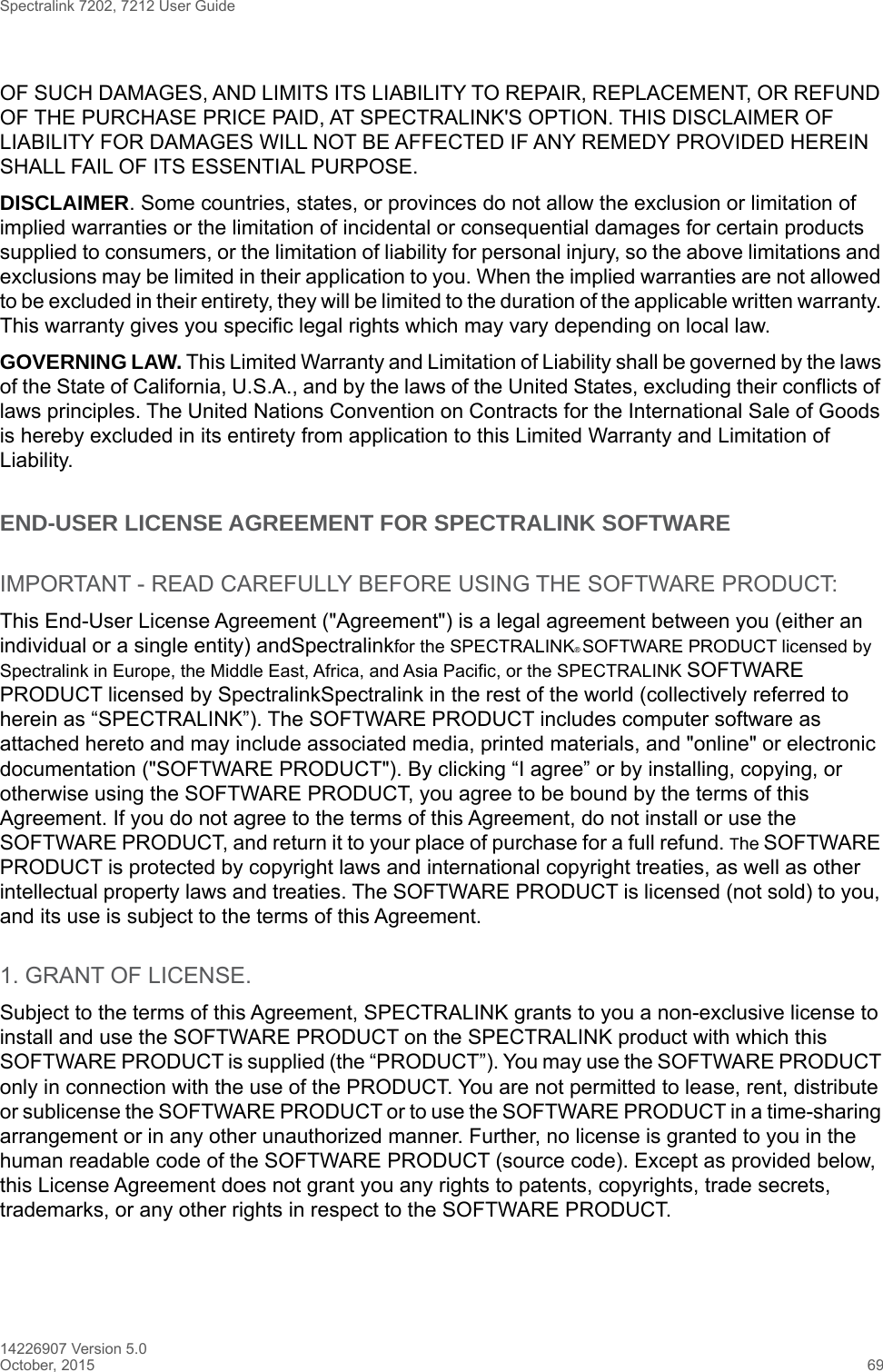 Spectralink 7202, 7212 User Guide14226907 Version 5.0October, 2015 69OF SUCH DAMAGES, AND LIMITS ITS LIABILITY TO REPAIR, REPLACEMENT, OR REFUND OF THE PURCHASE PRICE PAID, AT SPECTRALINK&apos;S OPTION. THIS DISCLAIMER OF LIABILITY FOR DAMAGES WILL NOT BE AFFECTED IF ANY REMEDY PROVIDED HEREIN SHALL FAIL OF ITS ESSENTIAL PURPOSE.DISCLAIMER. Some countries, states, or provinces do not allow the exclusion or limitation of implied warranties or the limitation of incidental or consequential damages for certain products supplied to consumers, or the limitation of liability for personal injury, so the above limitations and exclusions may be limited in their application to you. When the implied warranties are not allowed to be excluded in their entirety, they will be limited to the duration of the applicable written warranty. This warranty gives you specific legal rights which may vary depending on local law.GOVERNING LAW. This Limited Warranty and Limitation of Liability shall be governed by the laws of the State of California, U.S.A., and by the laws of the United States, excluding their conflicts of laws principles. The United Nations Convention on Contracts for the International Sale of Goods is hereby excluded in its entirety from application to this Limited Warranty and Limitation of Liability.END-USER LICENSE AGREEMENT FOR SPECTRALINK SOFTWAREIMPORTANT - READ CAREFULLY BEFORE USING THE SOFTWARE PRODUCT:This End-User License Agreement (&quot;Agreement&quot;) is a legal agreement between you (either an individual or a single entity) andSpectralinkfor the SPECTRALINK® SOFTWARE PRODUCT licensed by Spectralink in Europe, the Middle East, Africa, and Asia Pacific, or the SPECTRALINK SOFTWARE PRODUCT licensed by SpectralinkSpectralink in the rest of the world (collectively referred to herein as “SPECTRALINK”). The SOFTWARE PRODUCT includes computer software as attached hereto and may include associated media, printed materials, and &quot;online&quot; or electronic documentation (&quot;SOFTWARE PRODUCT&quot;). By clicking “I agree” or by installing, copying, or otherwise using the SOFTWARE PRODUCT, you agree to be bound by the terms of this Agreement. If you do not agree to the terms of this Agreement, do not install or use the SOFTWARE PRODUCT, and return it to your place of purchase for a full refund. The SOFTWARE PRODUCT is protected by copyright laws and international copyright treaties, as well as other intellectual property laws and treaties. The SOFTWARE PRODUCT is licensed (not sold) to you, and its use is subject to the terms of this Agreement.1. GRANT OF LICENSE.Subject to the terms of this Agreement, SPECTRALINK grants to you a non-exclusive license to install and use the SOFTWARE PRODUCT on the SPECTRALINK product with which this SOFTWARE PRODUCT is supplied (the “PRODUCT”). You may use the SOFTWARE PRODUCT only in connection with the use of the PRODUCT. You are not permitted to lease, rent, distribute or sublicense the SOFTWARE PRODUCT or to use the SOFTWARE PRODUCT in a time-sharing arrangement or in any other unauthorized manner. Further, no license is granted to you in the human readable code of the SOFTWARE PRODUCT (source code). Except as provided below, this License Agreement does not grant you any rights to patents, copyrights, trade secrets, trademarks, or any other rights in respect to the SOFTWARE PRODUCT.