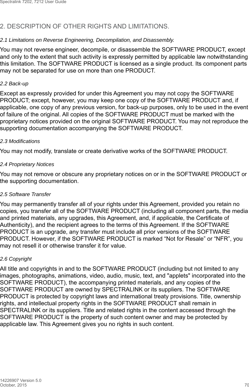 Spectralink 7202, 7212 User Guide14226907 Version 5.0October, 2015 702. DESCRIPTION OF OTHER RIGHTS AND LIMITATIONS. 2.1 Limitations on Reverse Engineering, Decompilation, and Disassembly.You may not reverse engineer, decompile, or disassemble the SOFTWARE PRODUCT, except and only to the extent that such activity is expressly permitted by applicable law notwithstanding this limitation. The SOFTWARE PRODUCT is licensed as a single product. Its component parts may not be separated for use on more than one PRODUCT.2.2 Back-upExcept as expressly provided for under this Agreement you may not copy the SOFTWARE PRODUCT; except, however, you may keep one copy of the SOFTWARE PRODUCT and, if applicable, one copy of any previous version, for back-up purposes, only to be used in the event of failure of the original. All copies of the SOFTWARE PRODUCT must be marked with the proprietary notices provided on the original SOFTWARE PRODUCT. You may not reproduce the supporting documentation accompanying the SOFTWARE PRODUCT.2.3 ModificationsYou may not modify, translate or create derivative works of the SOFTWARE PRODUCT.2.4 Proprietary NoticesYou may not remove or obscure any proprietary notices on or in the SOFTWARE PRODUCT or the supporting documentation.2.5 Software TransferYou may permanently transfer all of your rights under this Agreement, provided you retain no copies, you transfer all of the SOFTWARE PRODUCT (including all component parts, the media and printed materials, any upgrades, this Agreement, and, if applicable, the Certificate of Authenticity), and the recipient agrees to the terms of this Agreement. If the SOFTWARE PRODUCT is an upgrade, any transfer must include all prior versions of the SOFTWARE PRODUCT. However, if the SOFTWARE PRODUCT is marked “Not for Resale” or “NFR”, you may not resell it or otherwise transfer it for value.2.6 CopyrightAll title and copyrights in and to the SOFTWARE PRODUCT (including but not limited to any images, photographs, animations, video, audio, music, text, and &quot;applets&quot; incorporated into the SOFTWARE PRODUCT), the accompanying printed materials, and any copies of the SOFTWARE PRODUCT are owned by SPECTRALINK or its suppliers. The SOFTWARE PRODUCT is protected by copyright laws and international treaty provisions. Title, ownership rights, and intellectual property rights in the SOFTWARE PRODUCT shall remain in SPECTRALINK or its suppliers. Title and related rights in the content accessed through the SOFTWARE PRODUCT is the property of such content owner and may be protected by applicable law. This Agreement gives you no rights in such content.