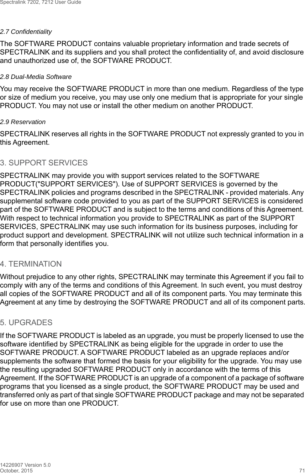 Spectralink 7202, 7212 User Guide14226907 Version 5.0October, 2015 712.7 Confidentiality The SOFTWARE PRODUCT contains valuable proprietary information and trade secrets of SPECTRALINK and its suppliers and you shall protect the confidentiality of, and avoid disclosure and unauthorized use of, the SOFTWARE PRODUCT.2.8 Dual-Media SoftwareYou may receive the SOFTWARE PRODUCT in more than one medium. Regardless of the type or size of medium you receive, you may use only one medium that is appropriate for your single PRODUCT. You may not use or install the other medium on another PRODUCT.2.9 ReservationSPECTRALINK reserves all rights in the SOFTWARE PRODUCT not expressly granted to you in this Agreement.3. SUPPORT SERVICESSPECTRALINK may provide you with support services related to the SOFTWARE PRODUCT(&quot;SUPPORT SERVICES&quot;). Use of SUPPORT SERVICES is governed by the SPECTRALINK policies and programs described in the SPECTRALINK - provided materials. Any supplemental software code provided to you as part of the SUPPORT SERVICES is considered part of the SOFTWARE PRODUCT and is subject to the terms and conditions of this Agreement. With respect to technical information you provide to SPECTRALINK as part of the SUPPORT SERVICES, SPECTRALINK may use such information for its business purposes, including for product support and development. SPECTRALINK will not utilize such technical information in a form that personally identifies you.4. TERMINATIONWithout prejudice to any other rights, SPECTRALINK may terminate this Agreement if you fail to comply with any of the terms and conditions of this Agreement. In such event, you must destroy all copies of the SOFTWARE PRODUCT and all of its component parts. You may terminate this Agreement at any time by destroying the SOFTWARE PRODUCT and all of its component parts.5. UPGRADESIf the SOFTWARE PRODUCT is labeled as an upgrade, you must be properly licensed to use the software identified by SPECTRALINK as being eligible for the upgrade in order to use the SOFTWARE PRODUCT. A SOFTWARE PRODUCT labeled as an upgrade replaces and/or supplements the software that formed the basis for your eligibility for the upgrade. You may use the resulting upgraded SOFTWARE PRODUCT only in accordance with the terms of this Agreement. If the SOFTWARE PRODUCT is an upgrade of a component of a package of software programs that you licensed as a single product, the SOFTWARE PRODUCT may be used and transferred only as part of that single SOFTWARE PRODUCT package and may not be separated for use on more than one PRODUCT.