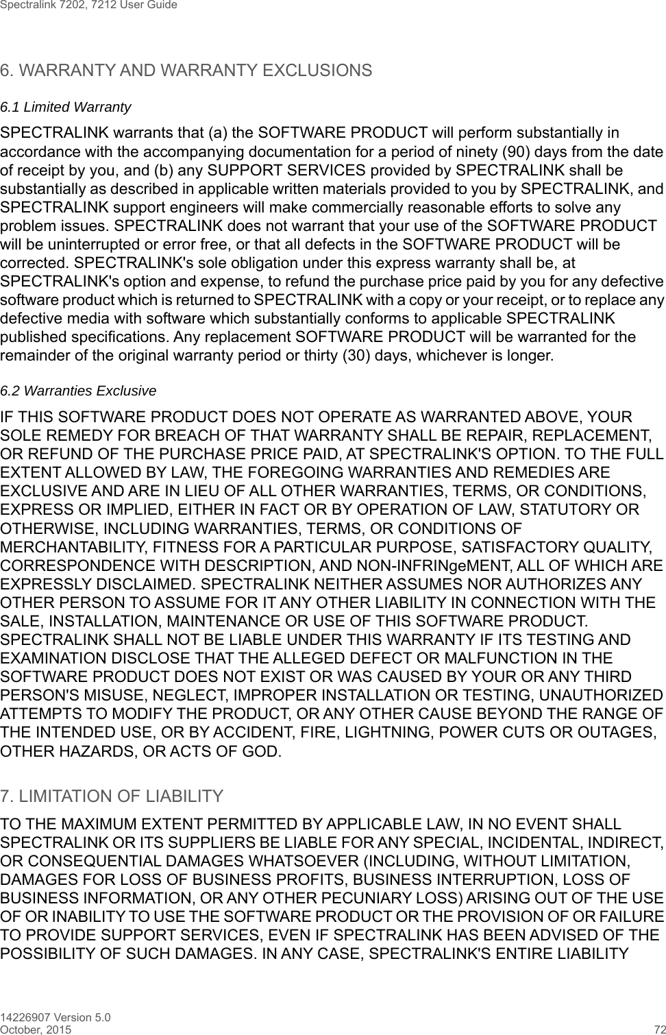 Spectralink 7202, 7212 User Guide14226907 Version 5.0October, 2015 726. WARRANTY AND WARRANTY EXCLUSIONS6.1 Limited WarrantySPECTRALINK warrants that (a) the SOFTWARE PRODUCT will perform substantially in accordance with the accompanying documentation for a period of ninety (90) days from the date of receipt by you, and (b) any SUPPORT SERVICES provided by SPECTRALINK shall be substantially as described in applicable written materials provided to you by SPECTRALINK, and SPECTRALINK support engineers will make commercially reasonable efforts to solve any problem issues. SPECTRALINK does not warrant that your use of the SOFTWARE PRODUCT will be uninterrupted or error free, or that all defects in the SOFTWARE PRODUCT will be corrected. SPECTRALINK&apos;s sole obligation under this express warranty shall be, at SPECTRALINK&apos;s option and expense, to refund the purchase price paid by you for any defective software product which is returned to SPECTRALINK with a copy or your receipt, or to replace any defective media with software which substantially conforms to applicable SPECTRALINK published specifications. Any replacement SOFTWARE PRODUCT will be warranted for the remainder of the original warranty period or thirty (30) days, whichever is longer.6.2 Warranties Exclusive IF THIS SOFTWARE PRODUCT DOES NOT OPERATE AS WARRANTED ABOVE, YOUR SOLE REMEDY FOR BREACH OF THAT WARRANTY SHALL BE REPAIR, REPLACEMENT, OR REFUND OF THE PURCHASE PRICE PAID, AT SPECTRALINK&apos;S OPTION. TO THE FULL EXTENT ALLOWED BY LAW, THE FOREGOING WARRANTIES AND REMEDIES ARE EXCLUSIVE AND ARE IN LIEU OF ALL OTHER WARRANTIES, TERMS, OR CONDITIONS, EXPRESS OR IMPLIED, EITHER IN FACT OR BY OPERATION OF LAW, STATUTORY OR OTHERWISE, INCLUDING WARRANTIES, TERMS, OR CONDITIONS OF MERCHANTABILITY, FITNESS FOR A PARTICULAR PURPOSE, SATISFACTORY QUALITY, CORRESPONDENCE WITH DESCRIPTION, AND NON-INFRINgeMENT, ALL OF WHICH ARE EXPRESSLY DISCLAIMED. SPECTRALINK NEITHER ASSUMES NOR AUTHORIZES ANY OTHER PERSON TO ASSUME FOR IT ANY OTHER LIABILITY IN CONNECTION WITH THE SALE, INSTALLATION, MAINTENANCE OR USE OF THIS SOFTWARE PRODUCT. SPECTRALINK SHALL NOT BE LIABLE UNDER THIS WARRANTY IF ITS TESTING AND EXAMINATION DISCLOSE THAT THE ALLEGED DEFECT OR MALFUNCTION IN THE SOFTWARE PRODUCT DOES NOT EXIST OR WAS CAUSED BY YOUR OR ANY THIRD PERSON&apos;S MISUSE, NEGLECT, IMPROPER INSTALLATION OR TESTING, UNAUTHORIZED ATTEMPTS TO MODIFY THE PRODUCT, OR ANY OTHER CAUSE BEYOND THE RANGE OF THE INTENDED USE, OR BY ACCIDENT, FIRE, LIGHTNING, POWER CUTS OR OUTAGES, OTHER HAZARDS, OR ACTS OF GOD.7. LIMITATION OF LIABILITYTO THE MAXIMUM EXTENT PERMITTED BY APPLICABLE LAW, IN NO EVENT SHALL SPECTRALINK OR ITS SUPPLIERS BE LIABLE FOR ANY SPECIAL, INCIDENTAL, INDIRECT, OR CONSEQUENTIAL DAMAGES WHATSOEVER (INCLUDING, WITHOUT LIMITATION, DAMAGES FOR LOSS OF BUSINESS PROFITS, BUSINESS INTERRUPTION, LOSS OF BUSINESS INFORMATION, OR ANY OTHER PECUNIARY LOSS) ARISING OUT OF THE USE OF OR INABILITY TO USE THE SOFTWARE PRODUCT OR THE PROVISION OF OR FAILURE TO PROVIDE SUPPORT SERVICES, EVEN IF SPECTRALINK HAS BEEN ADVISED OF THE POSSIBILITY OF SUCH DAMAGES. IN ANY CASE, SPECTRALINK&apos;S ENTIRE LIABILITY 