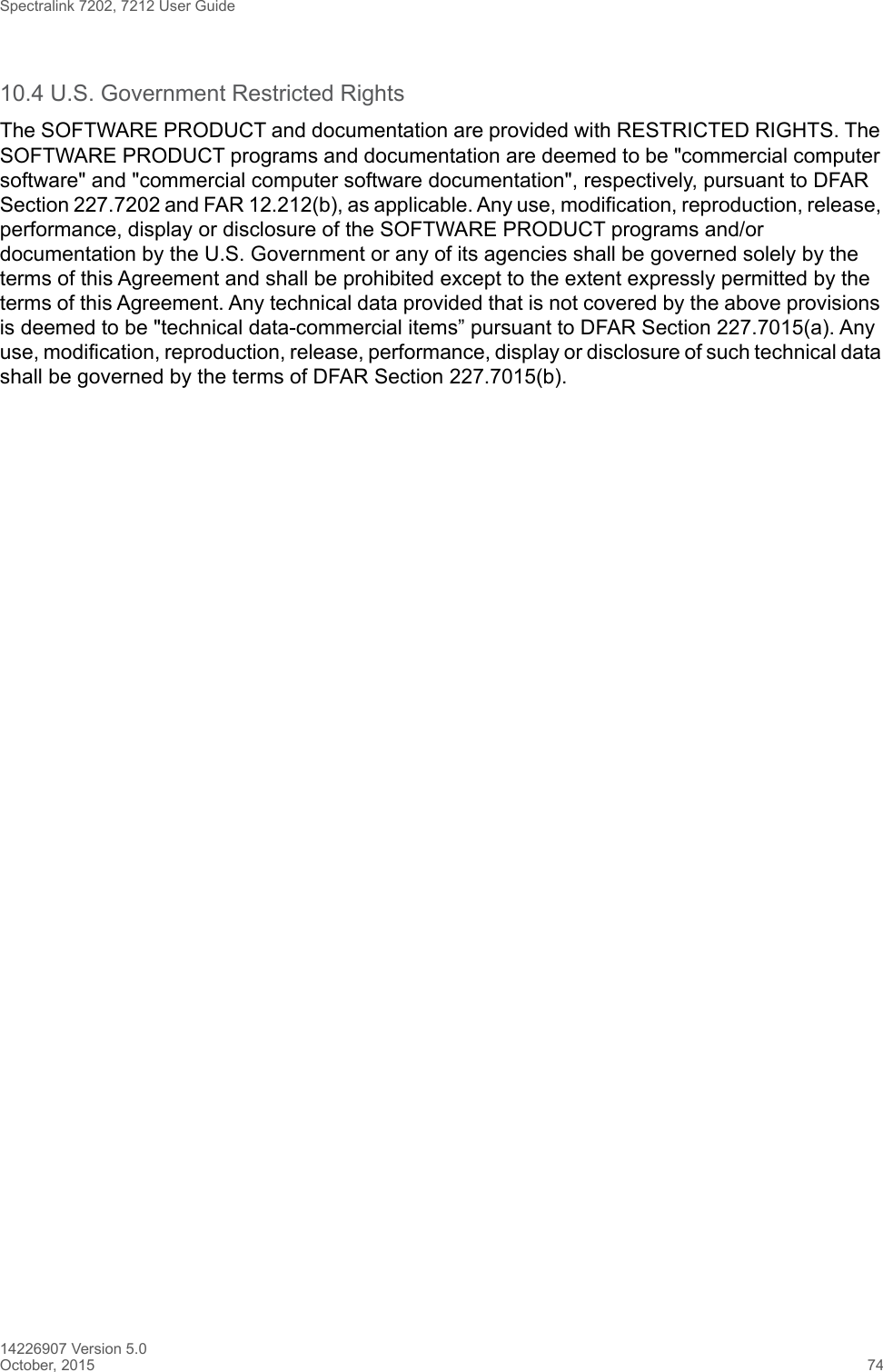 Spectralink 7202, 7212 User Guide14226907 Version 5.0October, 2015 7410.4 U.S. Government Restricted RightsThe SOFTWARE PRODUCT and documentation are provided with RESTRICTED RIGHTS. The SOFTWARE PRODUCT programs and documentation are deemed to be &quot;commercial computer software&quot; and &quot;commercial computer software documentation&quot;, respectively, pursuant to DFAR Section 227.7202 and FAR 12.212(b), as applicable. Any use, modification, reproduction, release, performance, display or disclosure of the SOFTWARE PRODUCT programs and/or documentation by the U.S. Government or any of its agencies shall be governed solely by the terms of this Agreement and shall be prohibited except to the extent expressly permitted by the terms of this Agreement. Any technical data provided that is not covered by the above provisions is deemed to be &quot;technical data-commercial items” pursuant to DFAR Section 227.7015(a). Any use, modification, reproduction, release, performance, display or disclosure of such technical data shall be governed by the terms of DFAR Section 227.7015(b).