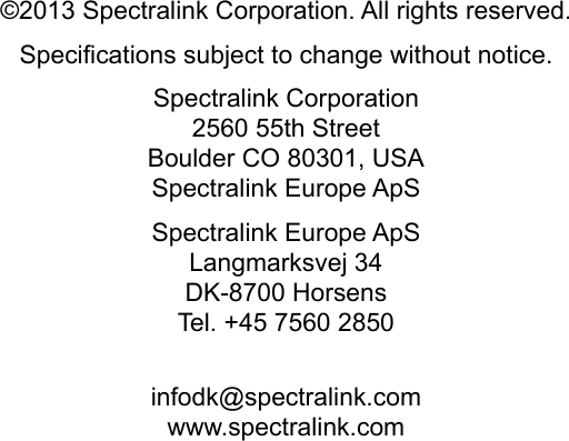 ©2013 Spectralink Corporation. All rights reserved.Specifications subject to change without notice.Spectralink Corporation2560 55th StreetBoulder CO 80301, USASpectralink Europe ApSSpectralink Europe ApSLangmarksvej 34DK-8700 HorsensTel. +45 7560 2850infodk@spectralink.comwww.spectralink.com