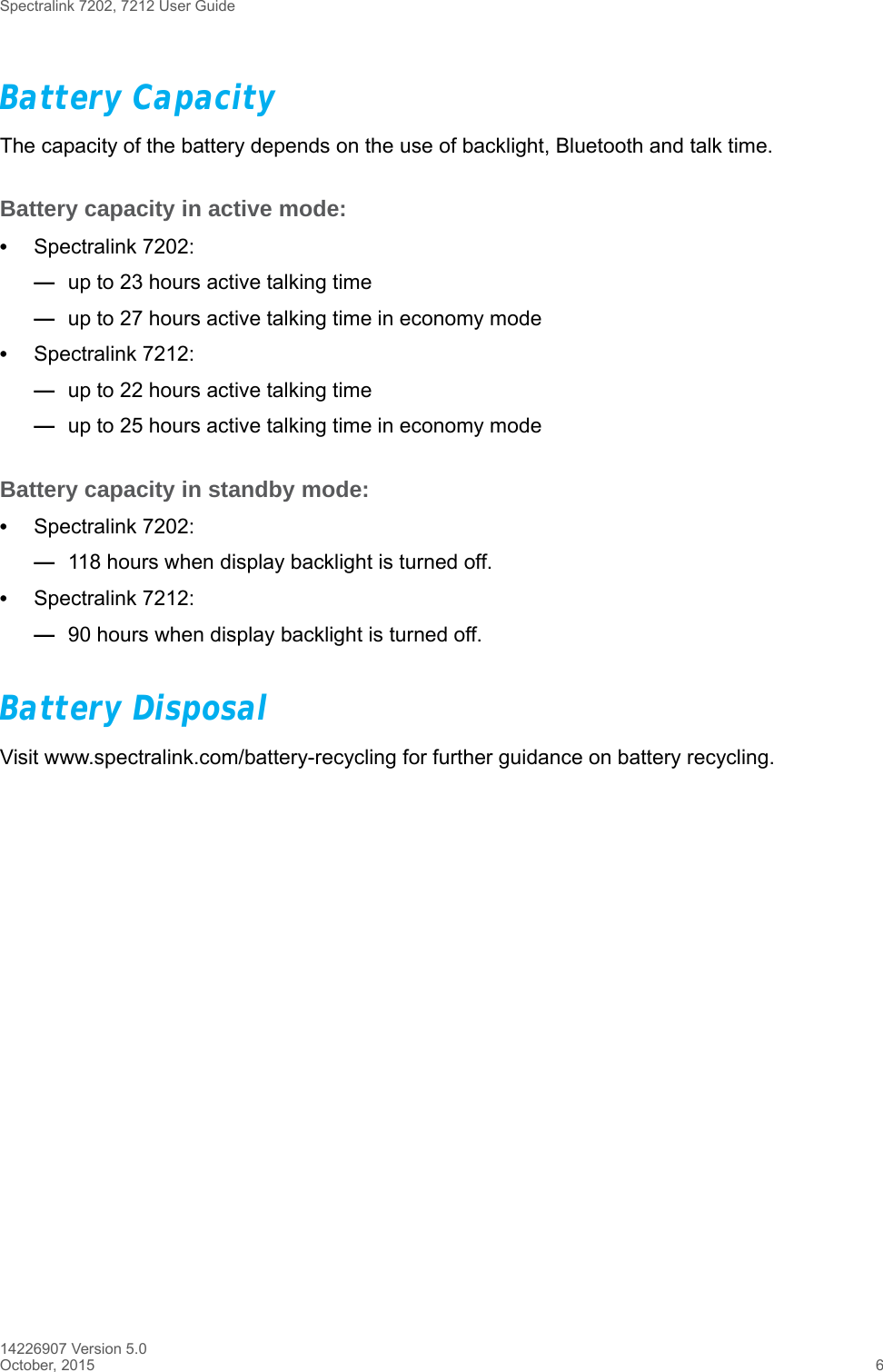 Spectralink 7202, 7212 User Guide14226907 Version 5.0October, 2015 6Battery Capacity The capacity of the battery depends on the use of backlight, Bluetooth and talk time. Battery capacity in active mode:•Spectralink 7202: —up to 23 hours active talking time—up to 27 hours active talking time in economy mode •Spectralink 7212: —up to 22 hours active talking time—up to 25 hours active talking time in economy mode Battery capacity in standby mode:•Spectralink 7202: —118 hours when display backlight is turned off. •Spectralink 7212: —90 hours when display backlight is turned off.Battery DisposalVisit www.spectralink.com/battery-recycling for further guidance on battery recycling.