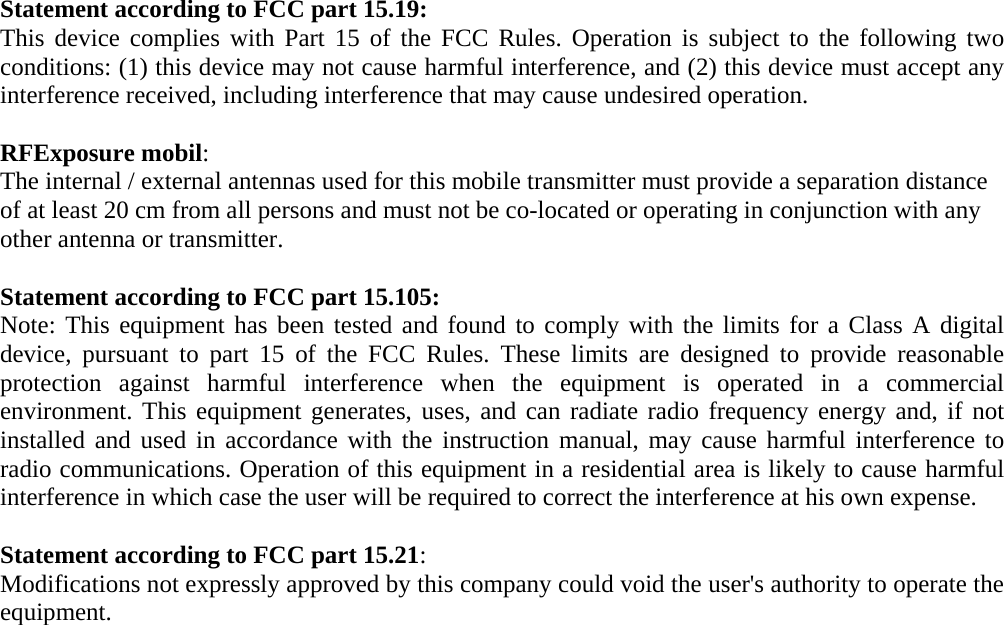 Statement according to FCC part 15.19: This device complies with Part 15 of the FCC Rules. Operation is subject to the following two conditions: (1) this device may not cause harmful interference, and (2) this device must accept any interference received, including interference that may cause undesired operation.  RFExposure mobil: The internal / external antennas used for this mobile transmitter must provide a separation distance of at least 20 cm from all persons and must not be co-located or operating in conjunction with any other antenna or transmitter.  Statement according to FCC part 15.105: Note: This equipment has been tested and found to comply with the limits for a Class A digital device, pursuant to part 15 of the FCC Rules. These limits are designed to provide reasonable protection against harmful interference when the equipment is operated in a commercial environment. This equipment generates, uses, and can radiate radio frequency energy and, if not installed and used in accordance with the instruction manual, may cause harmful interference to radio communications. Operation of this equipment in a residential area is likely to cause harmful interference in which case the user will be required to correct the interference at his own expense.  Statement according to FCC part 15.21: Modifications not expressly approved by this company could void the user&apos;s authority to operate the equipment. 