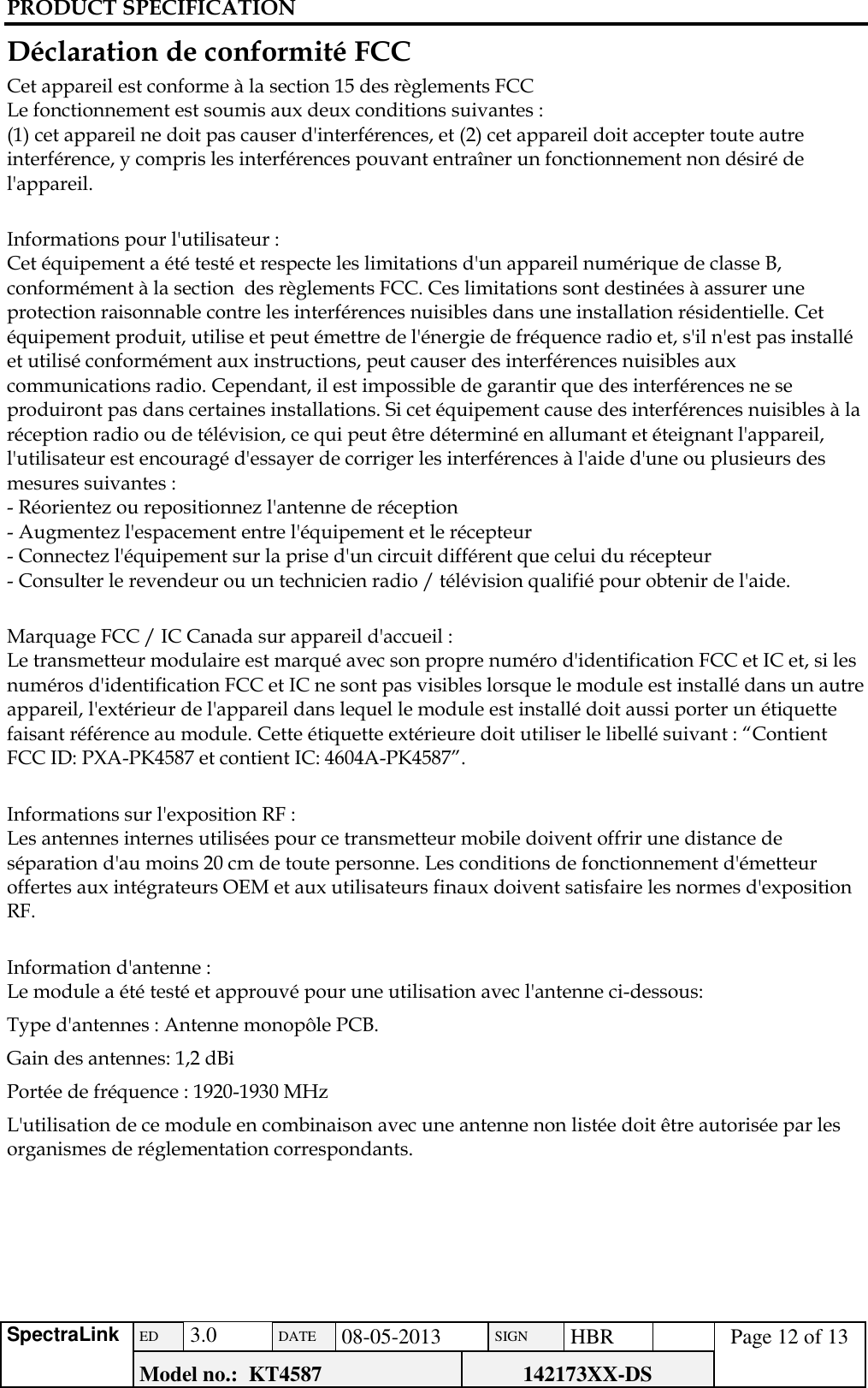 PRODUCT SPECIFICATION      SpectraLink ED  3.0 DATE 08-05-2013 SIGN HBR  Page 12 of 13 Model no.:  KT4587 142173XX-DS   Déclaration de conformité FCC Cet appareil est conforme à la section 15 des règlements FCC Le fonctionnement est soumis aux deux conditions suivantes : (1) cet appareil ne doit pas causer d&apos;interférences, et (2) cet appareil doit accepter toute autre interférence, y compris les interférences pouvant entraîner un fonctionnement non désiré de l&apos;appareil.  Informations pour l&apos;utilisateur : Cet équipement a été testé et respecte les limitations d&apos;un appareil numérique de classe B, conformément à la section  des règlements FCC. Ces limitations sont destinées à assurer une protection raisonnable contre les interférences nuisibles dans une installation résidentielle. Cet équipement produit, utilise et peut émettre de l&apos;énergie de fréquence radio et, s&apos;il n&apos;est pas installé et utilisé conformément aux instructions, peut causer des interférences nuisibles aux communications radio. Cependant, il est impossible de garantir que des interférences ne se produiront pas dans certaines installations. Si cet équipement cause des interférences nuisibles à la réception radio ou de télévision, ce qui peut être déterminé en allumant et éteignant l&apos;appareil, l&apos;utilisateur est encouragé d&apos;essayer de corriger les interférences à l&apos;aide d&apos;une ou plusieurs des mesures suivantes : - Réorientez ou repositionnez l&apos;antenne de réception - Augmentez l&apos;espacement entre l&apos;équipement et le récepteur - Connectez l&apos;équipement sur la prise d&apos;un circuit différent que celui du récepteur - Consulter le revendeur ou un technicien radio / télévision qualifié pour obtenir de l&apos;aide.  Marquage FCC / IC Canada sur appareil d&apos;accueil : Le transmetteur modulaire est marqué avec son propre numéro d&apos;identification FCC et IC et, si les numéros d&apos;identification FCC et IC ne sont pas visibles lorsque le module est installé dans un autre appareil, l&apos;extérieur de l&apos;appareil dans lequel le module est installé doit aussi porter un étiquette faisant référence au module. Cette étiquette extérieure doit utiliser le libellé suivant : “Contient FCC ID: PXA-PK4587 et contient IC: 4604A-PK4587”.   Informations sur l&apos;exposition RF : Les antennes internes utilisées pour ce transmetteur mobile doivent offrir une distance de séparation d&apos;au moins 20 cm de toute personne. Les conditions de fonctionnement d&apos;émetteur offertes aux intégrateurs OEM et aux utilisateurs finaux doivent satisfaire les normes d&apos;exposition RF.  Information d&apos;antenne : Le module a été testé et approuvé pour une utilisation avec l&apos;antenne ci-dessous: Type d&apos;antennes : Antenne monopôle PCB. Gain des antennes: 1,2 dBi Portée de fréquence : 1920-1930 MHz L&apos;utilisation de ce module en combinaison avec une antenne non listée doit être autorisée par les organismes de réglementation correspondants.      