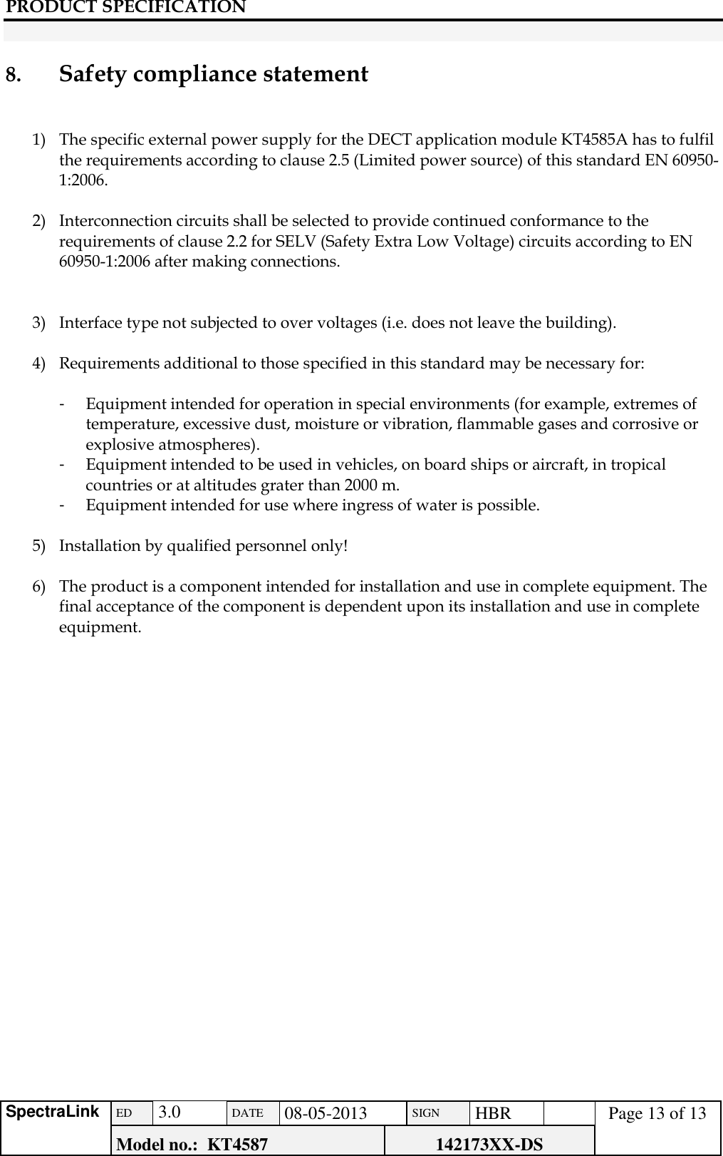 PRODUCT SPECIFICATION      SpectraLink ED  3.0 DATE 08-05-2013 SIGN HBR  Page 13 of 13 Model no.:  KT4587 142173XX-DS    8.     Safety compliance statement   1) The specific external power supply for the DECT application module KT4585A has to fulfil the requirements according to clause 2.5 (Limited power source) of this standard EN 60950-1:2006.  2) Interconnection circuits shall be selected to provide continued conformance to the requirements of clause 2.2 for SELV (Safety Extra Low Voltage) circuits according to EN 60950-1:2006 after making connections.   3) Interface type not subjected to over voltages (i.e. does not leave the building).  4) Requirements additional to those specified in this standard may be necessary for:  -  Equipment intended for operation in special environments (for example, extremes of temperature, excessive dust, moisture or vibration, flammable gases and corrosive or explosive atmospheres). -  Equipment intended to be used in vehicles, on board ships or aircraft, in tropical countries or at altitudes grater than 2000 m. -  Equipment intended for use where ingress of water is possible.  5) Installation by qualified personnel only!  6) The product is a component intended for installation and use in complete equipment. The final acceptance of the component is dependent upon its installation and use in complete equipment.          