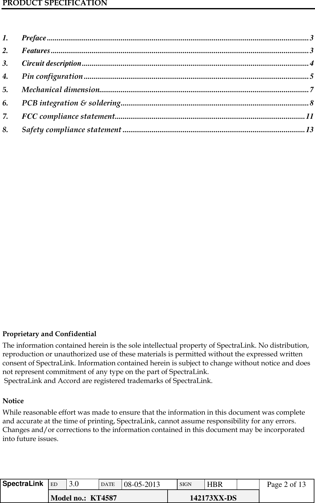 PRODUCT SPECIFICATION      SpectraLink ED  3.0 DATE 08-05-2013 SIGN HBR  Page 2 of 13 Model no.:  KT4587 142173XX-DS     1. Preface ....................................................................................................................................... 3 2. Features ..................................................................................................................................... 3 3. Circuit description ..................................................................................................................... 4 4. Pin configuration .................................................................................................................... 5 5. Mechanical dimension............................................................................................................ 7 6. PCB integration &amp; soldering ................................................................................................. 8 7. FCC compliance statement .................................................................................................. 11 8. Safety compliance statement .............................................................................................. 13                     Proprietary and Confidential  The information contained herein is the sole intellectual property of SpectraLink. No distribution, reproduction or unauthorized use of these materials is permitted without the expressed written consent of SpectraLink. Information contained herein is subject to change without notice and does not represent commitment of any type on the part of SpectraLink.  SpectraLink and Accord are registered trademarks of SpectraLink.   Notice  While reasonable effort was made to ensure that the information in this document was complete and accurate at the time of printing, SpectraLink, cannot assume responsibility for any errors. Changes and/or corrections to the information contained in this document may be incorporated into future issues.  