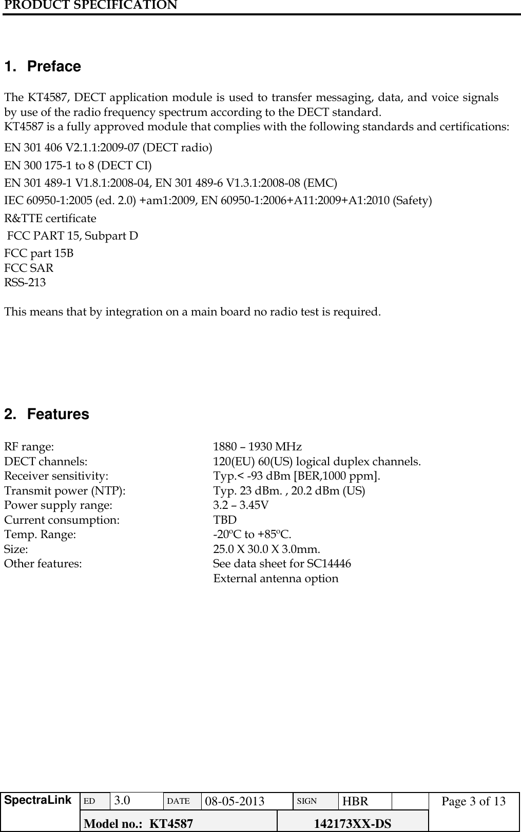 PRODUCT SPECIFICATION      SpectraLink ED  3.0 DATE 08-05-2013 SIGN HBR  Page 3 of 13 Model no.:  KT4587 142173XX-DS     1.  Preface  The KT4587, DECT application module is used to transfer messaging, data, and voice signals by use of the radio frequency spectrum according to the DECT standard.  KT4587 is a fully approved module that complies with the following standards and certifications: EN 301 406 V2.1.1:2009-07 (DECT radio)  EN 300 175-1 to 8 (DECT CI)  EN 301 489-1 V1.8.1:2008-04, EN 301 489-6 V1.3.1:2008-08 (EMC) IEC 60950-1:2005 (ed. 2.0) +am1:2009, EN 60950-1:2006+A11:2009+A1:2010 (Safety) R&amp;TTE certificate  FCC PART 15, Subpart D FCC part 15B FCC SAR RSS-213  This means that by integration on a main board no radio test is required.      2.  Features  RF range:      1880 – 1930 MHz DECT channels:    120(EU) 60(US) logical duplex channels. Receiver sensitivity:    Typ.&lt; -93 dBm [BER,1000 ppm].  Transmit power (NTP):    Typ. 23 dBm. , 20.2 dBm (US) Power supply range:    3.2 – 3.45V Current consumption:    TBD    Temp. Range:    -20ºC to +85ºC. Size:      25.0 X 30.0 X 3.0mm. Other features:   See data sheet for SC14446      External antenna option                  