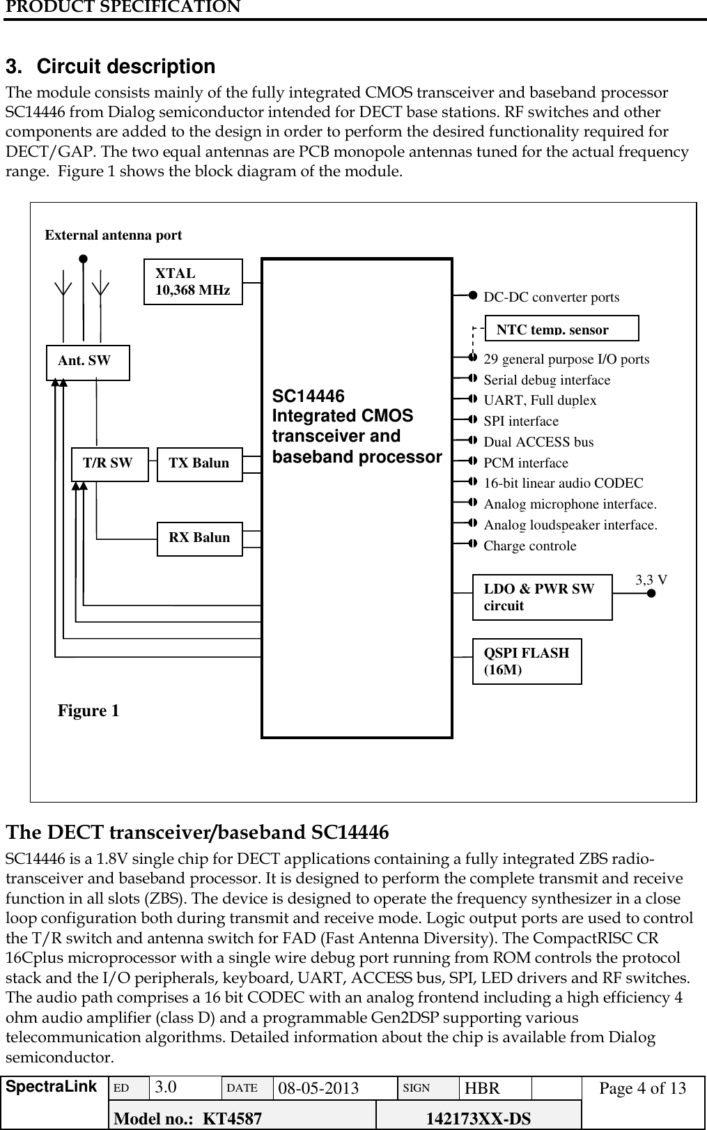 PRODUCT SPECIFICATION      SpectraLink ED  3.0 DATE 08-05-2013 SIGN HBR  Page 4 of 13 Model no.:  KT4587 142173XX-DS    3.  Circuit description The module consists mainly of the fully integrated CMOS transceiver and baseband processor SC14446 from Dialog semiconductor intended for DECT base stations. RF switches and other components are added to the design in order to perform the desired functionality required for DECT/GAP. The two equal antennas are PCB monopole antennas tuned for the actual frequency range.  Figure 1 shows the block diagram of the module.   The DECT transceiver/baseband SC14446 SC14446 is a 1.8V single chip for DECT applications containing a fully integrated ZBS radio-transceiver and baseband processor. It is designed to perform the complete transmit and receive function in all slots (ZBS). The device is designed to operate the frequency synthesizer in a close loop configuration both during transmit and receive mode. Logic output ports are used to control the T/R switch and antenna switch for FAD (Fast Antenna Diversity). The CompactRISC CR 16Cplus microprocessor with a single wire debug port running from ROM controls the protocol stack and the I/O peripherals, keyboard, UART, ACCESS bus, SPI, LED drivers and RF switches. The audio path comprises a 16 bit CODEC with an analog frontend including a high efficiency 4 ohm audio amplifier (class D) and a programmable Gen2DSP supporting various telecommunication algorithms. Detailed information about the chip is available from Dialog semiconductor.   T/R SW 29 general purpose I/O ports Figure 1   SC14446 Integrated CMOS transceiver and baseband processor Ant. SW Serial debug interface UART, Full duplex SPI interface Dual ACCESS bus PCM interface 16-bit linear audio CODEC Analog microphone interface. Analog loudspeaker interface. Charge controle LDO &amp; PWR SW circuit 3,3 V QSPI FLASH (16M) RX Balun TX Balun DC-DC converter ports XTAL 10,368 MHz External antenna port NTC temp. sensor 