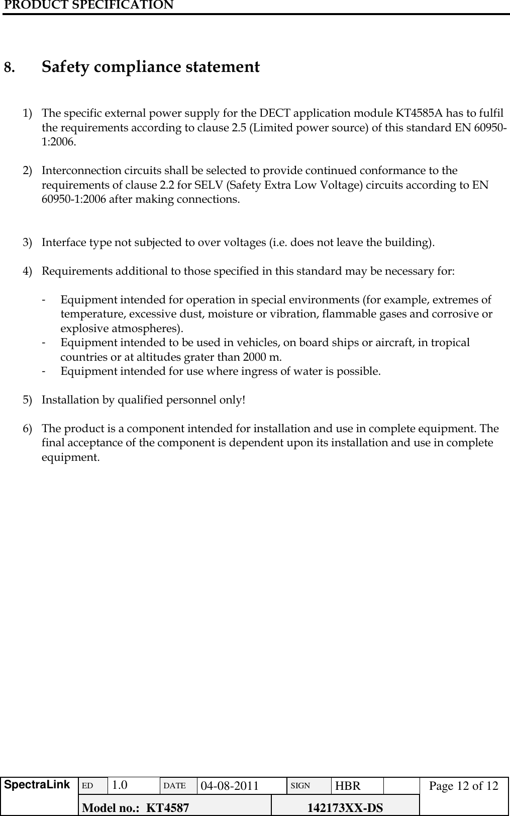 PRODUCT SPECIFICATION      SpectraLink ED  1.0 DATE 04-08-2011 SIGN HBR  Page 12 of 12 Model no.:  KT4587 142173XX-DS     8.     Safety compliance statement   1) The specific external power supply for the DECT application module KT4585A has to fulfil the requirements according to clause 2.5 (Limited power source) of this standard EN 60950-1:2006.  2) Interconnection circuits shall be selected to provide continued conformance to the requirements of clause 2.2 for SELV (Safety Extra Low Voltage) circuits according to EN 60950-1:2006 after making connections.   3) Interface type not subjected to over voltages (i.e. does not leave the building).  4) Requirements additional to those specified in this standard may be necessary for:  -  Equipment intended for operation in special environments (for example, extremes of temperature, excessive dust, moisture or vibration, flammable gases and corrosive or explosive atmospheres). -  Equipment intended to be used in vehicles, on board ships or aircraft, in tropical countries or at altitudes grater than 2000 m. -  Equipment intended for use where ingress of water is possible.  5) Installation by qualified personnel only!  6) The product is a component intended for installation and use in complete equipment. The final acceptance of the component is dependent upon its installation and use in complete equipment.          