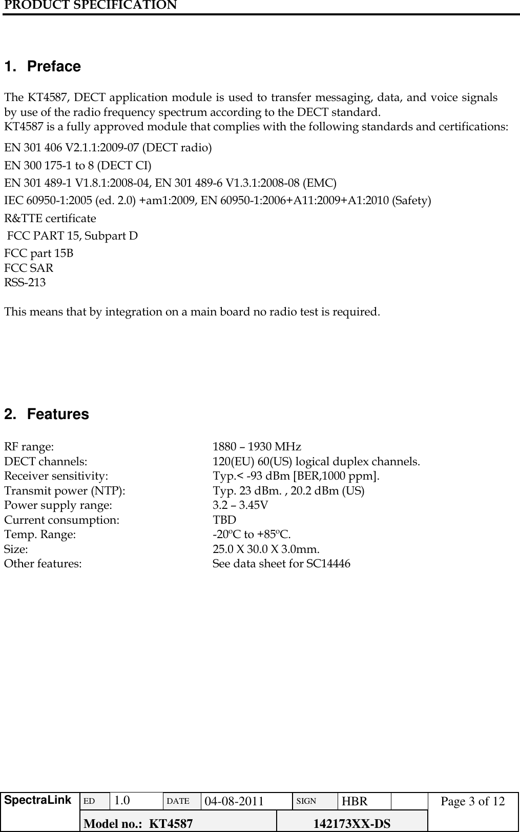 PRODUCT SPECIFICATION      SpectraLink ED  1.0 DATE 04-08-2011 SIGN HBR  Page 3 of 12 Model no.:  KT4587 142173XX-DS     1.  Preface  The KT4587, DECT application module is used to transfer messaging, data, and voice signals by use of the radio frequency spectrum according to the DECT standard.  KT4587 is a fully approved module that complies with the following standards and certifications: EN 301 406 V2.1.1:2009-07 (DECT radio)  EN 300 175-1 to 8 (DECT CI)  EN 301 489-1 V1.8.1:2008-04, EN 301 489-6 V1.3.1:2008-08 (EMC) IEC 60950-1:2005 (ed. 2.0) +am1:2009, EN 60950-1:2006+A11:2009+A1:2010 (Safety) R&amp;TTE certificate  FCC PART 15, Subpart D FCC part 15B FCC SAR RSS-213  This means that by integration on a main board no radio test is required.      2.  Features  RF range:      1880 – 1930 MHz DECT channels:    120(EU) 60(US) logical duplex channels. Receiver sensitivity:    Typ.&lt; -93 dBm [BER,1000 ppm].  Transmit power (NTP):    Typ. 23 dBm. , 20.2 dBm (US) Power supply range:    3.2 – 3.45V Current consumption:    TBD    Temp. Range:    -20ºC to +85ºC. Size:      25.0 X 30.0 X 3.0mm. Other features:   See data sheet for SC14446                        