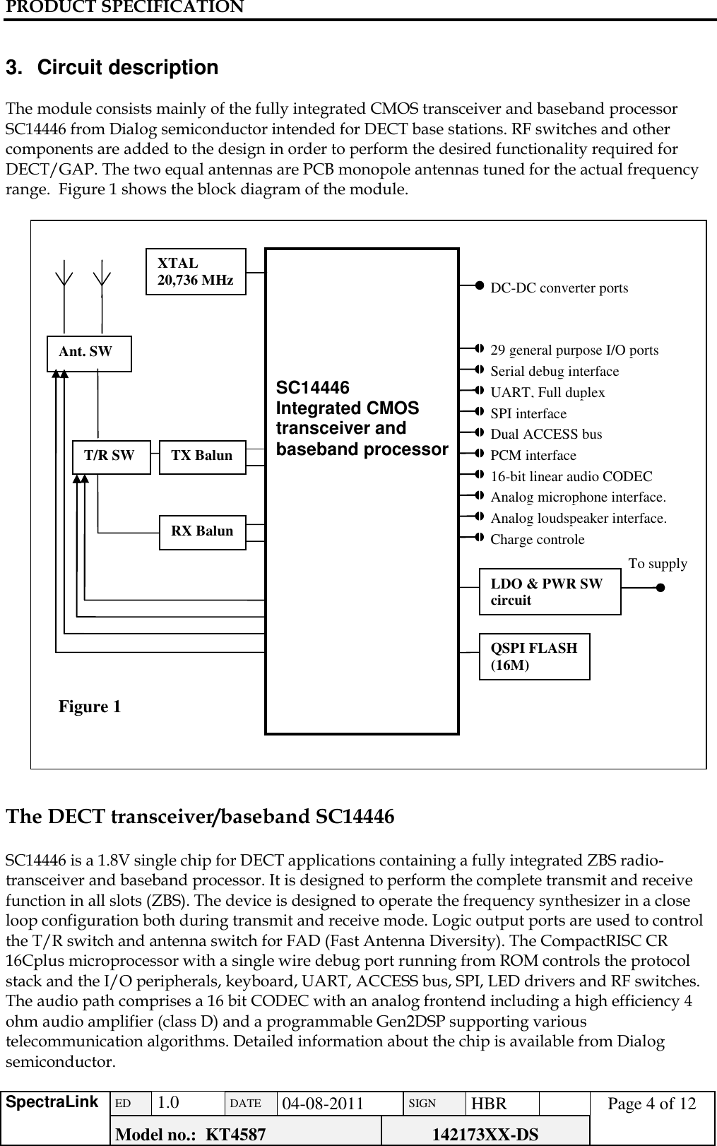 PRODUCT SPECIFICATION      SpectraLink ED  1.0 DATE 04-08-2011 SIGN HBR  Page 4 of 12 Model no.:  KT4587 142173XX-DS    3.  Circuit description  The module consists mainly of the fully integrated CMOS transceiver and baseband processor SC14446 from Dialog semiconductor intended for DECT base stations. RF switches and other components are added to the design in order to perform the desired functionality required for DECT/GAP. The two equal antennas are PCB monopole antennas tuned for the actual frequency range.  Figure 1 shows the block diagram of the module.    The DECT transceiver/baseband SC14446  SC14446 is a 1.8V single chip for DECT applications containing a fully integrated ZBS radio-transceiver and baseband processor. It is designed to perform the complete transmit and receive function in all slots (ZBS). The device is designed to operate the frequency synthesizer in a close loop configuration both during transmit and receive mode. Logic output ports are used to control the T/R switch and antenna switch for FAD (Fast Antenna Diversity). The CompactRISC CR 16Cplus microprocessor with a single wire debug port running from ROM controls the protocol stack and the I/O peripherals, keyboard, UART, ACCESS bus, SPI, LED drivers and RF switches. The audio path comprises a 16 bit CODEC with an analog frontend including a high efficiency 4 ohm audio amplifier (class D) and a programmable Gen2DSP supporting various telecommunication algorithms. Detailed information about the chip is available from Dialog semiconductor.    T/R SW 29 general purpose I/O ports Figure 1   SC14446 Integrated CMOS transceiver and baseband processor Ant. SW Serial debug interface UART, Full duplex SPI interface Dual ACCESS bus PCM interface 16-bit linear audio CODEC Analog microphone interface. Analog loudspeaker interface. Charge controle LDO &amp; PWR SW circuit To supply QSPI FLASH (16M) RX Balun TX Balun DC-DC converter ports XTAL 20,736 MHz 