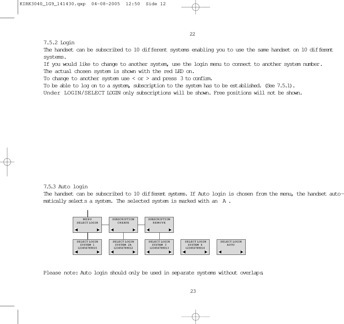 23227.5.2 LoginThe handset can be subscribed to 10 dif ferent systems enabling you to use the same handset on 10 dif ferentsystems.If you would like to change to another system, use the login menu to connect to another system number.The actual chosen system is shown with the red LED on.To change to another system use &lt; or &gt; and press  3 to confirm.To be able to log on to a system, subscription to the system has to be est ablished. (See 7.5.1).Under LOGIN/SELECT LOGIN only subscriptions will be shown. Free positions will not be shown.7.5.3  Auto loginThe handset can be subscribed to 10 dif ferent systems. If  Auto login is chosen from the menu, the handset auto -matically select s a system.  The selected system is marked with an A.Please note: Auto login should only be used in sep arate systems without overlap s.MENUSELECT LOGINSUBSCRIPTIONCREATESUBSCRIPTIONREMOVESELECT LOGINSYSTEM 1123456789015SELECT LOGINSYSTEM 2A123456789012SELECT LOGINSYSTEM 3123456789013SELECT LOGINSYSTEM 4123456789014SELECT LOGINAUTOKIRK3040_1G9_141430.qxp  04-08-2005  12:50  Side 12