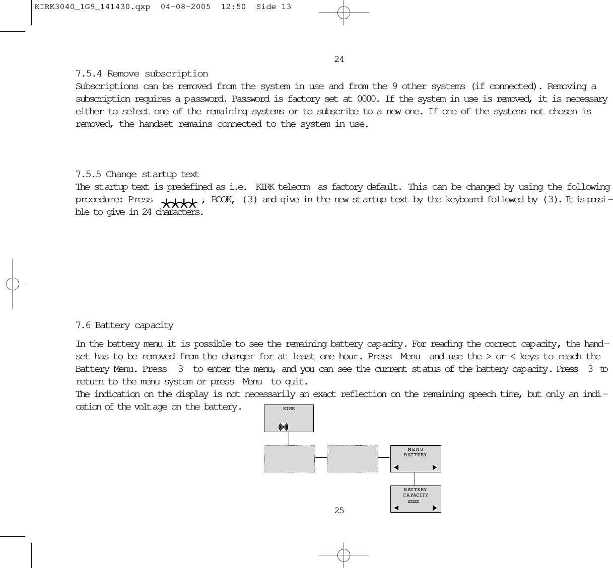 7.5.4 Remove subscriptionSubscriptions can be removed from the system in use and from the 9 other systems (if connected). Removing asubscription requires a p assword. Password is factory set at 0000. If the system in use is removed, it is necessaryeither to select one of the remaining systems or to subscribe to a new one. If one of the systems not chosen isremoved, the handset remains connected to the system in use.7.5.5 Change startup textThe st artup text is predefined as i.e. KIRK telecom as factory default.  This can be changed by using the followingprocedure: Press  **** , BOOK, ( 3) and give in the new st artup text by the keyboard followed by ( 3 ). It is possi -ble to give in 24 characters.24257.6 Battery cap acityIn the battery menu it is possible to see the remaining battery cap acity . For reading the correct cap acity , the hand -set has to be removed from the charger for at least one hour. Press Menu and use the &gt; or &lt; keys to reach theBattery Menu. Press  3 to enter the menu, and you can see the current st atus of the battery cap acity . Press  3  toreturn to the menu system or press Menu to quit. The indication on the display is not necessarily an exact reflection on the remaining speech time, but only an indi -cation of the volt age on the battery. KIRKMENUBATTERYBATTERYCAPACITYzzzzz KIRK3040_1G9_141430.qxp  04-08-2005  12:50  Side 13