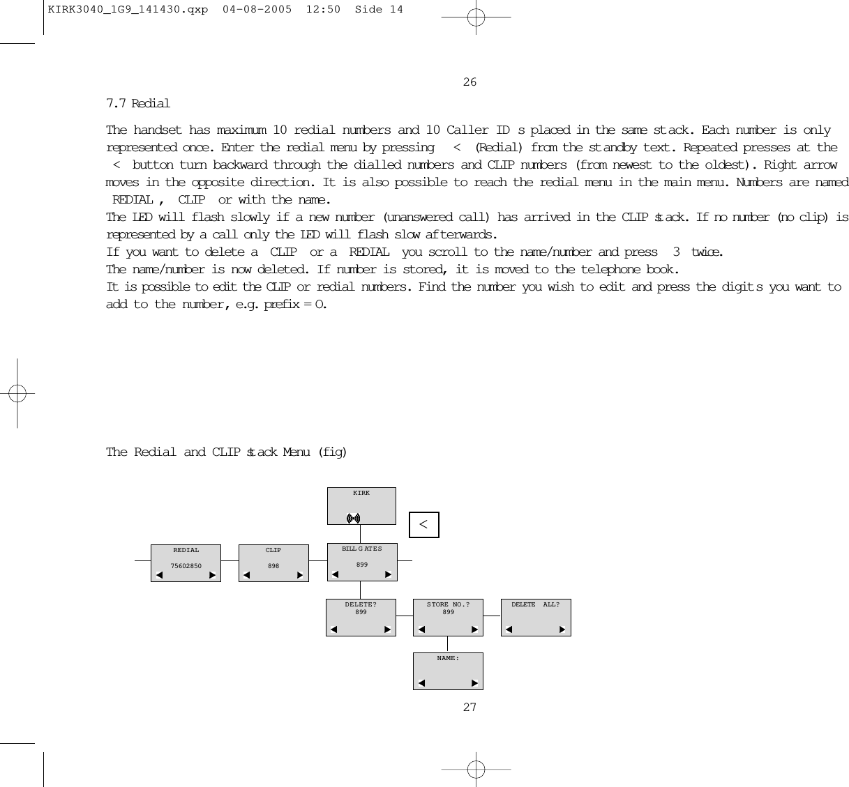 26277.7 Redial The handset has maximum 10 redial numbers and 10 Caller ID s placed in the same st ack. Each number is onlyrepresented once. Enter the redial menu by pressing  &lt; (Redial) from the st andby text. Repeated presses at the&lt; button turn backward through the dialled numbers and CLIP numbers (from newest to the oldest). Right arrowmoves in the opposite direction. It is also possible to reach the redial menu in the main menu. Numbers are namedREDIAL, CLIP or with the name. The LED will flash slowly if a new number (unanswered call) has arrived in the CLIP st ack. If no number (no clip) isrepresented by a call only the LED will flash slow af terwards.If you want to delete a CLIP or a REDIAL you scroll to the name/number and press  3  twice. The name/number is now deleted. If number is stored, it is moved to the telephone book.It is possible to edit the CLIP or redial numbers. Find the number you wish to edit and press the digit s you want toadd to the number, e.g. prefix = O.The Redial and CLIP st ack Menu (fig)KIRKREDIAL75602850CLIP898DELETE?899STORE NO.?899DELETE  ALL?NAME:BILL GATES899&lt;KIRK3040_1G9_141430.qxp  04-08-2005  12:50  Side 14