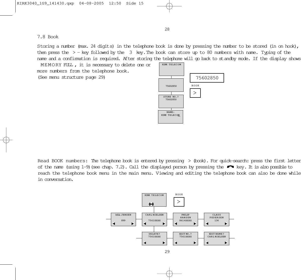 28297.8 BookStoring a number (max. 24 digit s) in the telephone book is done by pressing the number to be stored (in on hook),then press the &gt;- key followed by the  3  key .  The book can store up to 80 numbers with name.  Typing of thename and a confirmation is required. Af ter storing the telephone will go back to st andby mode. If the display showsMEMORY FULL, it is necessary to delete one or more numbers from the telephone book.(See menu structure p age 29)NAME:KIRK TELECOMSTORE NO.?7560285075602850KIRK TELECOM&gt;75602850BOOKRead BOOK numbers: The telephone book is entered by pressing &gt;(book). For quick-search: press the first letterof the name (using 1-9)(see chap. 7.2). Call the displayed person by pressing the  key. It is also possible toreach the telephone book menu in the main menu. V iewing and editing the telephone book can also be done whilein conversation.KIRK TELECOMbILL JENSEN899CARL NIELSEN7561XXXXPHILIPHANSEN8614XXXXCLAUSPEDERSEN134DELETE?7561XXXXEDIT NO.?7561XXXXEDIT NAME?CARL NIELSEN&gt;BOOKKIRK3040_1G9_141430.qxp  04-08-2005  12:50  Side 15