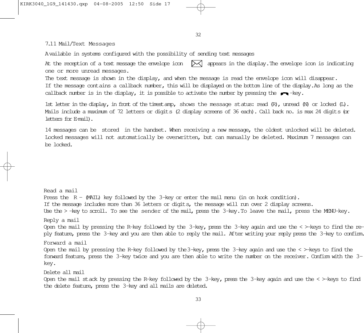 32337.1 1 Mail/Text MessagesAvailable in systems configured with the possibility of sending text messagesAt the reception of a text message the envelope icon         appears in the display.  The envelope icon is indicatingone or more unread messages. The text message is shown in the display, and when the message is read the envelope icon will disappear.If the message cont ains a callback number, this will be displayed on the bottom line of the display.  As long as thecallback number is in the display, it is possible to activate the number by pressing the  -key.1st letter in the display , in front of the timest amp, shows the message status: read (R), unread (N) or locked (L).Mails include a maximum of 72 letters or digit s (2 display screens of 36 each). Call back no. is max 24 digit s (orletters for E-mail).14 messages can be stored in the handset. When receiving a new message, the oldest unlocked will be deleted.Locked messages will not automatically be overwritten, but can manually be deleted. Maximum 7 messages canbe locked.Read a mailPress the R- (MAIL) key followed by the  3 -key or enter the mail menu (in on hook condition).If the message includes more than 36 letters or digit s, the message will run over 2 display screens.Use the &gt; -key to scroll.  To see the  sender of the mail, press the  3 -key .  T o leave the mail, press the MENU-key.Reply a mailOpen the mail by pressing the R-key followed by the  3 -key, press the  3 -key again and use the &lt; &gt;-keys to find the re-ply feature, press the  3 -key and you are then able to reply the mail.  Af ter writing your reply press the  3 -key to confirm.Forward a mailOpen the mail by pressing the R-key followed by the 3-key, press the  3 -key again and use the &lt; &gt;-keys to find theforward feature, press the  3 -key twice and you are then able to write the number on the receiver . Confirm with the  3 -key.Delete all mailOpen the mail st ack by pressing the R-key followed by the  3-key, press the  3 -key again and use the &lt; &gt;-keys to findthe delete feature, press the  3 -key and all mails are deleted.KIRK3040_1G9_141430.qxp  04-08-2005  12:50  Side 17