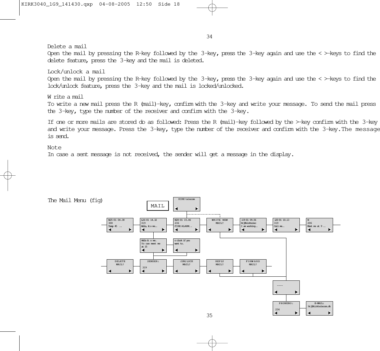 3435Delete a mailOpen the mail by pressing the R-key followed by the  3 -key, press the  3 -key again and use the &lt; &gt;-keys to find thedelete feature, press the  3 -key and the mail is deleted.Lock/unlock a mailOpen the mail by pressing the R-key followed by the  3 -key, press the  3 -key again and use the &lt; &gt;-keys to find thelock/unlock feature, press the  3 -key and the mail is locked/unlocked.Write a mailTo write a new mail press the R (mail)-key , confirm with the  3 -key and write your message.  To send the mail pressthe  3 -key , type the number of the receiver and confirm with the  3 -key .If one or more mails are stored do as followed: Press the R (mail)-key followed by the &gt;-key confirm with the  3 -keyand write your message. Press the  3 -key, type the number of the receiver and confirm with the  3 -key.  The messageis send.NoteIn case a sent message is not received, the sender will get a message in the display.N25-01 04.38308Temp 45 ..L26-01 14.32319Hello, it s me..N28-01 15.46236FIRE ALARM..WRITE NEWMAIL?›19-01 09.56htj@kirktelecI am working..›20-01 10.13319Call me..N206Meet me at 9 ..Hello it s me.Y o can meet me at 15oclock if youwant to.DELETEMAIL?SENDER:319(UN)LOCKMAIL?REPLYMAIL?FORW ARDMAIL?- - - -PHONENO:236E-MAIL:htj@kirktelecom.dkKIRK telecomMAILThe Mail Menu (fig)KIRK3040_1G9_141430.qxp  04-08-2005  12:50  Side 18