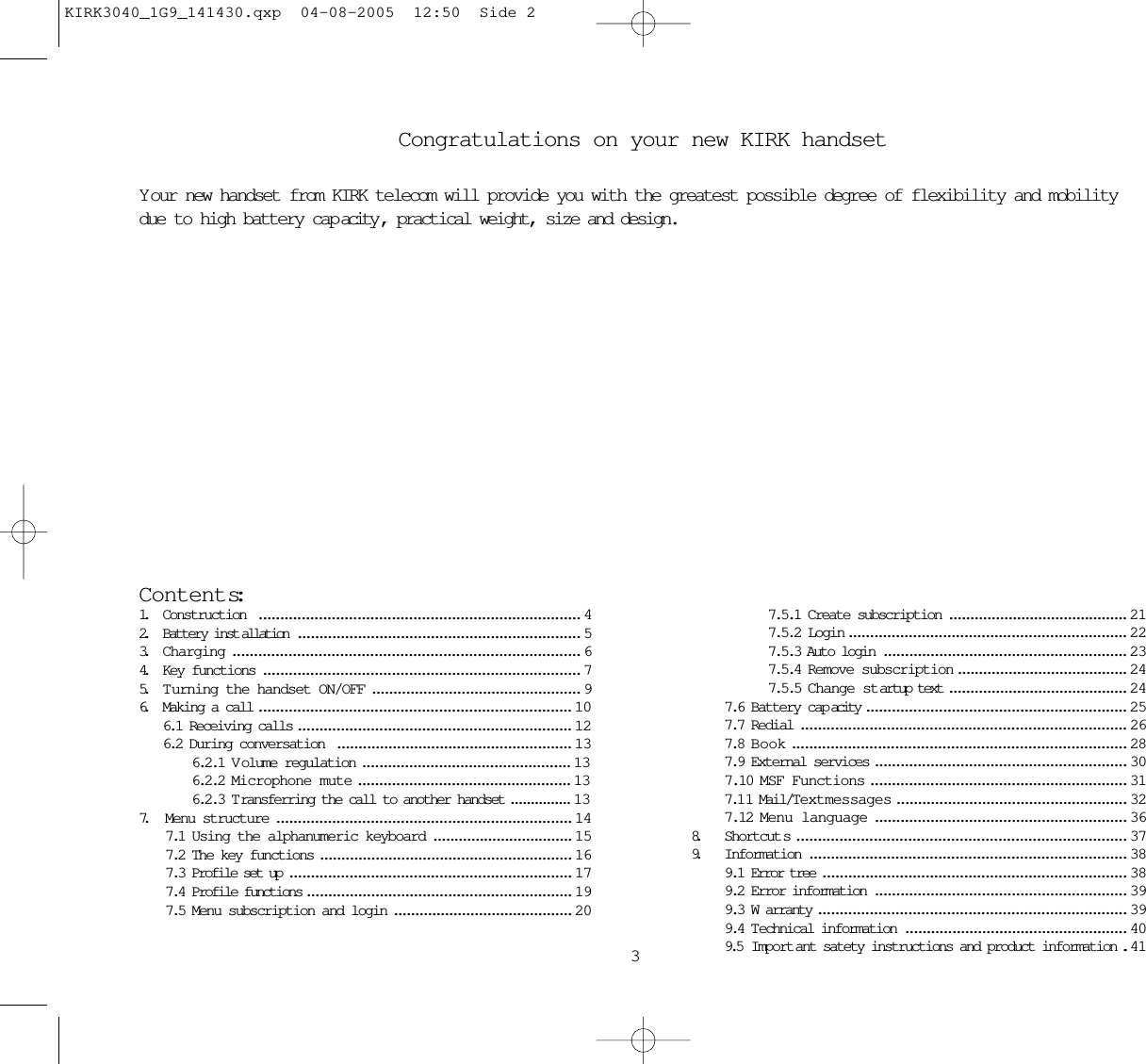 Congratulations on your new KIRK handsetYour new handset from KIRK telecom will provide you with the greatest possible degree of flexibility and mobilitydue to high battery cap acity , practical weight, size and design.Contents:1. Construction  ........................................................................... 42. Battery inst allation .................................................................. 53. Charging ................................................................................. 64. Key functions .......................................................................... 75. T urning the handset ON/OFF ................................................. 96. Making a call ......................................................................... 106.1 Receiving calls ................................................................ 126.2 During conversation  ....................................................... 136.2.1 V olume regulation ................................................. 136.2.2 Microphone mute .................................................. 136.2.3 T ransferring the call to another handset ............... 137. Menu structure ..................................................................... 147.1 Using the alphanumeric keyboard ................................. 157.2 The key functions ........................................................... 167.3 Profile set up .................................................................. 177.4 Profile functions .............................................................. 197.5 Menu subscription and login .......................................... 2037.5.1 Create subscription .......................................... 217.5.2 Login ................................................................. 227.5.3 Auto login ......................................................... 237.5.4 Remove subscription ........................................ 247.5.5 Change startup text .......................................... 247.6 Battery cap acity ............................................................. 257.7 Redial ............................................................................ 267.8 Book .............................................................................. 287.9 External services ........................................................... 307.10 MSF Functions ............................................................ 317.1 1 Mail/Textmessages ...................................................... 327.12 Menu language ........................................................... 368. Shortcut s ............................................................................. 379. Information .......................................................................... 389.1 Error tree ....................................................................... 389.2 Error information ........................................................... 399.3 W arranty ........................................................................ 399.4 Technical information .................................................... 409.5  Import ant satety instructions and product information .. 41KIRK3040_1G9_141430.qxp  04-08-2005  12:50  Side 2