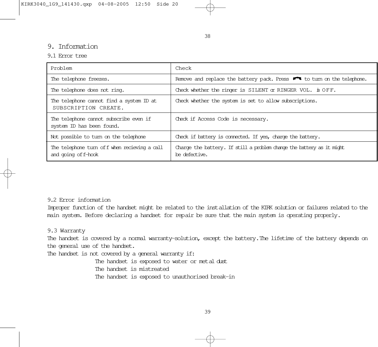 38399. Information9.1 Error treeProblem CheckThe telephone freezes. Remove and replace the battery p ack. Press  to turn on the telephone.The telephone does not ring. Check whether the ringer is  SILENT or  RINGER VOL. is OFF. The telephone cannot find a system ID at Check whether the system is set to allow subscriptions.SUBSCRIPTION CREATE.The telephone cannot subscribe even if  Check if  Access Code is necessary.system ID has been found.Not possible to turn on the telephone Check if battery is connected. If yes, charge the battery.The telephone turn of f when recieving a call Charge the battery. If still a problem change the battery as it might and going of f-hook be defective.9.2 Error informationImproper function of the handset might be related to the inst allation of the KIRK solution or failures related to themain system. Before declaring a handset for rep air be sure that the main system is operating properly .9.3 WarrantyThe handset is covered by a normal warranty-solution, except the battery.  The lifetime of the battery depends onthe general use of the handset. The handset is not covered by a general warranty if:   The handset is exposed to water or met al dust  The handset is mistreated  The handset is exposed to unauthorised break-inKIRK3040_1G9_141430.qxp  04-08-2005  12:50  Side 20
