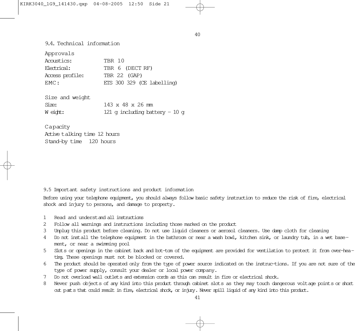 9.4. T echnical informationApprovalsAcoustics: TBR 10Electrical: TBR 6 (DECT RF)Access profile: TBR 22 (GAP)EMC: ETS 300 329 (CE labelling)Size and weightSize:  143 x 48 x 26 mmWeight:  121 g including battery – 10 gCapacityActive t alking time 12 hoursS tand-by time 120 hours40419.5 Import ant safety instructions and product informationBefore using your telephone equipment, you should always follow basic safety instruction to reduce the risk of fire, electricalshock and injury to persons, and damage to property.1Read and understand all instructions2Follow all warnings and instructions including those marked on the product3Unplug this product before cleaning. Do not use liquid cleaners or aerosol cleaners. Use damp cloth for cleaning4Do not inst all the telephone equipment in the bathroom or near a wash bowl, kitchen sink, or laundry tub, in a wet base -ment, or near a swimming pool5Slot s or openings in the cabinet back and bot-tom of the equipment are provided for ventilation to protect it from over-hea -ting.  These openings must not be blocked or covered. 6The product should be operated only from the type of power source indicated on the instruc-tions. If you are not sure of thetype of power supply, consult your dealer or local power comp any.7Do not overload wall outlet s and extension cords as this can result in fire or electrical shock.8Never push object s of any kind into this product through cabinet slot s as they may touch dangerous volt age point s or shortout p art s that could result in fire, electrical shock, or injury . Never spill liquid of any kind into this product.KIRK3040_1G9_141430.qxp  04-08-2005  12:50  Side 21