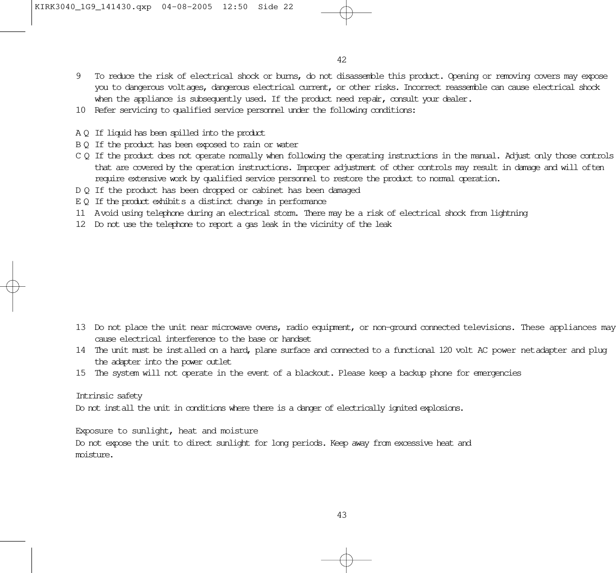 42439 To reduce the risk of electrical shock or burns, do not disassemble this product. Opening or removing covers may exposeyou to dangerous volt ages, dangerous electrical current, or other risks. Incorrect reassemble can cause electrical shockwhen the appliance is subsequently used. If the product need rep air , consult your dealer .10 Refer servicing to qualified service personnel under the following conditions:AQ If liquid has been spilled into the productBQ If the product has been exposed to rain or waterCQ If the product does not operate normally when following the operating instructions in the manual.  Adjust only those controlsthat are covered by the operation instructions. Improper adjustment of other controls may result in damage and will of tenrequire extensive work by qualified service personnel to restore the product to normal operation.DQ If the product has been dropped or cabinet has been damagedEQ If the product exhibit s a distinct change in performance11 A void using telephone during an electrical storm.  There may be a risk of electrical shock from lightning12 Do not use the telephone to report a gas leak in the vicinity of the leak13 Do not place the unit near microwave ovens, radio equipment, or non-ground connected televisions.  These appliances maycause electrical interference to the base or handset14 The unit must be inst alled on a hard, plane surface and connected to a functional 120 volt  AC power netadapter and plugthe adapter into the power outlet15 The system will not operate in the event of a blackout. Please keep a backup phone for emergenciesIntrinsic safetyDo not inst all the unit in conditions where there is a danger of electrically ignited explosions.Exposure to sunlight, heat and moistureDo not expose the unit to direct sunlight for long periods. Keep away from excessive heat and moisture.KIRK3040_1G9_141430.qxp  04-08-2005  12:50  Side 22