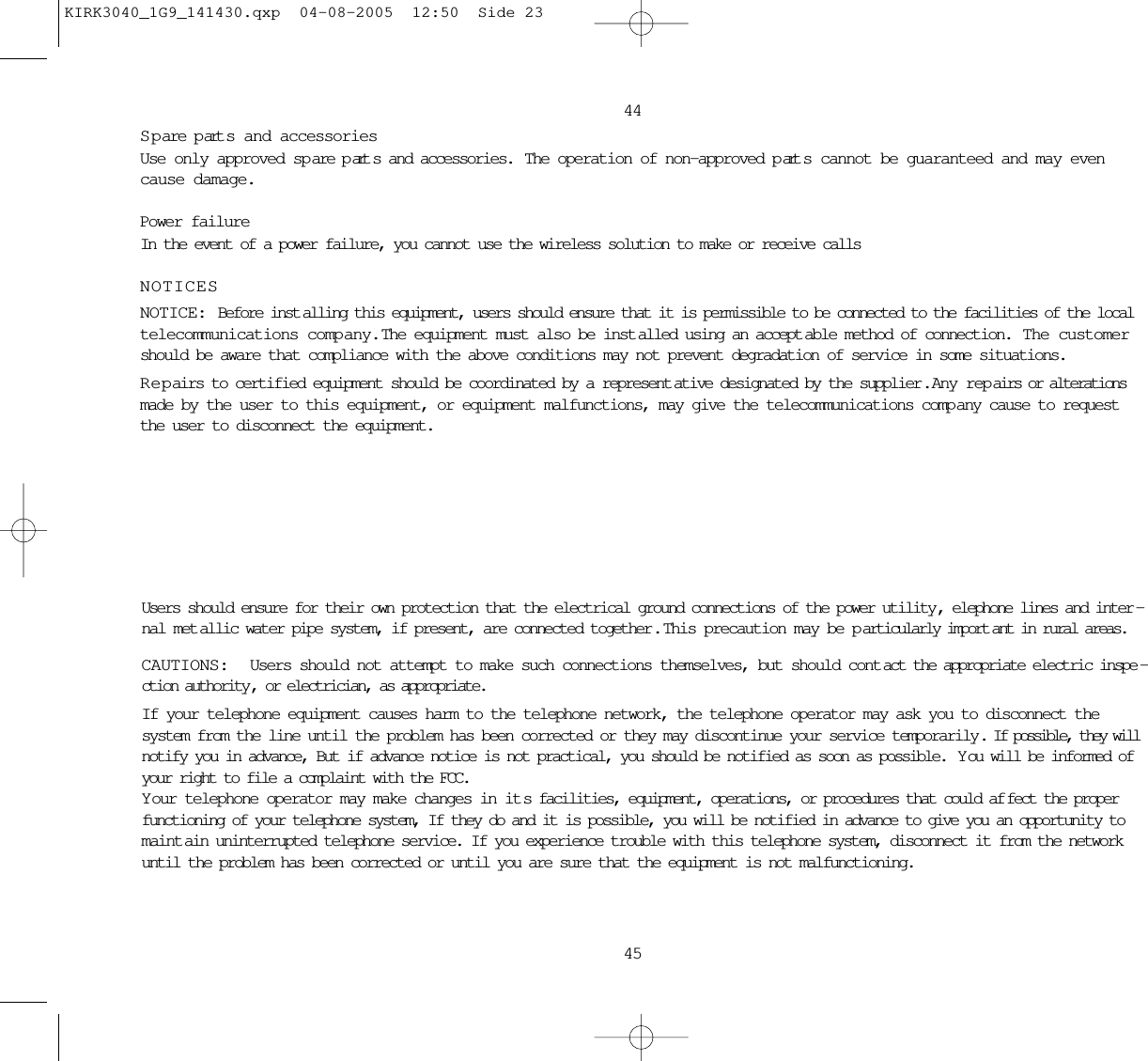 4445S pare p art s and accessoriesUse only approved sp are p art s and accessories.  The operation of non-approved p art s cannot be guaranteed and may evencause damage. Power failureIn the event of a power failure, you cannot use the wireless solution to make or receive callsNOTICESNOTICE: Before inst alling this equipment, users should ensure that it is permissible to be connected to the facilities of the localtelecommunications company.  The equipment must also be inst alled using an accept able method of connection.  The customershould be aware that compliance with the above conditions may not prevent degradation of service in some situations.Repairs to certified equipment should be coordinated by a represent ative designated by the supplier .  Any repairs or alterationsmade by the user to this equipment, or equipment malfunctions, may give the telecommunications comp any cause to requestthe user to disconnect the equipment.Users should ensure for their own protection that the electrical ground connections of the power utility, elephone lines and inter -nal met allic water pipe system, if present, are connected together .  This precaution may be p articularly import ant in rural areas.CAUTIONS:  Users should not attempt to make such connections themselves, but should cont act the appropriate electric inspe -ction authority , or electrician, as appropriate.If your telephone equipment causes harm to the telephone network, the telephone operator may ask you to disconnect thesystem from the line until the problem has been corrected or they may discontinue your service temporarily. If possible, they willnotify you in advance, But if advance notice is not practical, you should be notified as soon as possible.  Y ou will be informed ofyour right to file a complaint with the FCC.Y our telephone operator may make changes in it s facilities, equipment, operations, or procedures that could af fect the properfunctioning of your telephone system, If they do and it is possible, you will be notified in advance to give you an opportunity tomaint ain uninterrupted telephone service. If you experience trouble with this telephone system, disconnect it from the networkuntil the problem has been corrected or until you are sure that the equipment is not malfunctioning.KIRK3040_1G9_141430.qxp  04-08-2005  12:50  Side 23