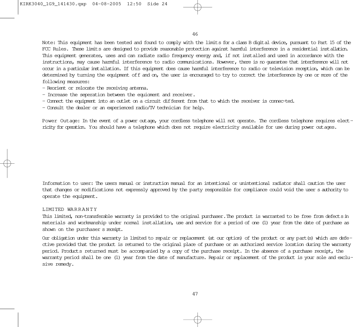 4647Note: This equipment has been tested and found to comply with the limit s for a class B digit al device, pursuant to Part 15 of theFCC Rules. These limit s are designed to provide reasonable protection against harmful interference in a residential inst allation.This equipment generates, uses and can radiate radio frequency energy and, if not inst alled and used in accordance with theinstructions, may cause harmful interference to radio communications. However, there is no guarantee that interference will notoccur in a p articular inst allation. If this equipment does cause harmful interference to radio or television reception, which can bedetermined by turning the equipment of f and on, the user is encouraged to try to correct the interference by one or more of thefollowing measures:- Reorient or relocate the receiving antenna.- Increase the seperation between the equioment and receiver.- Connect the equipment into an outlet on a circuit dif ferent from that to which the receiver is connec-ted.- Consult the dealer or an experienced radio/TV technician for help.Power Outage: In the event of a power out age, your cordless telephone will not operate.  The cordless telephone requires elect -ricity for operation.  Y ou should have a telephone which does not require electricity available for use during power out ages.Information to user: The users manual or instruction manual for an intentional or unintentional radiator shall caution the userthat changes or modifications not expressly approved by the p arty responsible for compliance could void the user s authority tooperate the equipment.LIMITED WARRANTYThis limited, non-transferable warranty is provided to the original purchaser .  The product is warranted to be free from defect s inmaterials and workmanship under normal inst allation, use and service for a period of one (1) year from the date of purchase asshown on the purchaser s receipt. Our obligation under this warranty is limited to rep air or replacement (at our option) of the product or any p art(s) which are defe -ctive provided that the product is returned to the original place of purchase or an authorized service location during the warrantyperiod. Product s returned must be accomp anied by a copy of the purchase receipt. In the absence of a purchase receipt, thewarranty period shall be one (1) year from the date of manufacture. Rep air or replacement of the product is your sole and exclu -sive remedy.KIRK3040_1G9_141430.qxp  04-08-2005  12:50  Side 24