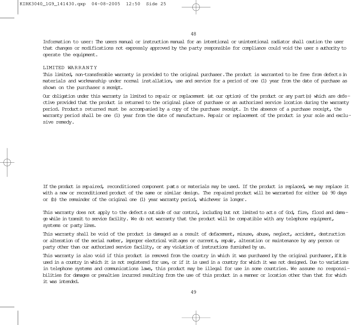 4849Information to user: The users manual or instruction manual for an intentional or unintentional radiator shall caution the userthat changes or modifications not expressly approved by the p arty responsible for compliance could void the user s authority tooperate the equipment.LIMITED WARRANTYThis limited, non-transferable warranty is provided to the original purchaser .  The product is warranted to be free from defect s inmaterials and workmanship under normal inst allation, use and service for a period of one (1) year from the date of purchase asshown on the purchaser s receipt. Our obligation under this warranty is limited to rep air or replacement (at our option) of the product or any p art(s) which are defe -ctive provided that the product is returned to the original place of purchase or an authorized service location during the warrantyperiod. Product s returned must be accomp anied by a copy of the purchase receipt. In the absence of a purchase receipt, thewarranty period shall be one (1) year from the date of manufacture. Rep air or replacement of the product is your sole and exclu -sive remedy.If the product is rep aired, reconditioned component p art s or materials may be used. If the product is replaced, we may replace itwith a new or reconditioned product of the same or similar design.  The rep aired product will be warranted for either (a) 90 daysor (b) the remainder of the original one (1) year warranty period, whichever is longer .This warranty does not apply to the defect s out side of our control, including but not limited to act s of God, fire, flood and dama -ge while in transit to service facility . W e do not warranty that the product will be comp atible with any telephone equipment,systems or p arty lines.This warranty shall be void of the product is damaged as a result of defacement, misuse, abuse, neglect, accident, destructionor alteration of the serial number , improper electrical volt ages or current s, rep air , alteration or maintenance by any person orparty other than our authorized service facility , or any violation of instructions furnished by us.This warranty is also void if this product is removed from the country in which it was purchased by the original purchaser , if it isused in a country in which it is not registered for use, or if it is used in a country for which it was not designed. Due to variationsin telephone systems and communications laws, this product may be illegal for use in some countries. W e assume no responsi -bilities for damages or penalties incurred resulting from the use of this product in a manner or location other than that for whichit was intended. KIRK3040_1G9_141430.qxp  04-08-2005  12:50  Side 25
