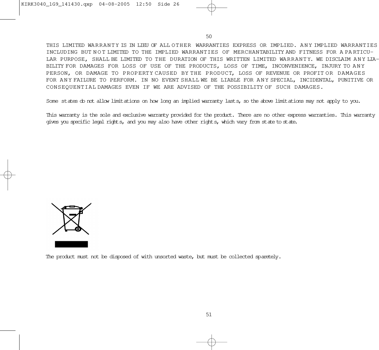 The product must not be disposed of with unsorted waste, but must be collected sp aretely .5051THIS LIMITED WARRANTY IS IN LIEU OF ALL OTHER WARRANTIES EXPRESS OR IMPLIED. ANY IMPLIED WARRANTIESINCLUDING BUT NOT LIMITED TO  THE IMPLIED WARRANTIES OF MERCHANTABILITY AND FITNESS FOR A PARTICU-LAR PURPOSE, SHALL BE LIMITED TO  THE DURATION OF THIS WRITTEN LIMITED WARRANTY. WE DISCLAIM ANY LIA -BILITY FOR DAMAGES FOR LOSS OF USE OF THE PRODUCTS, LOSS OF TIME, INCONVENIENCE, INJURY TO ANYPERSON, OR DAMAGE TO PROPERTY CAUSED BY THE PRODUCT, LOSS OF REVENUE OR PROFIT OR DAMAGESFOR ANY FAILURE TO PERFORM. IN NO EVENT SHALL WE BE LIABLE FOR ANY SPECIAL, INCIDENTAL, PUNITIVE ORCONSEQUENTIAL DAMAGES EVEN IF WE ARE ADVISED OF THE POSSIBILITY OF SUCH DAMAGES.Some states do not allow limit ations on how long an implied warranty last s, so the above limit ations may not apply to you.This warranty is the sole and exclusive warranty provided for the product.  There are no other express warranties.  This warrantygives you specific legal right s, and you may also have other right s, which vary from st ate to st ate.KIRK3040_1G9_141430.qxp  04-08-2005  12:50  Side 26