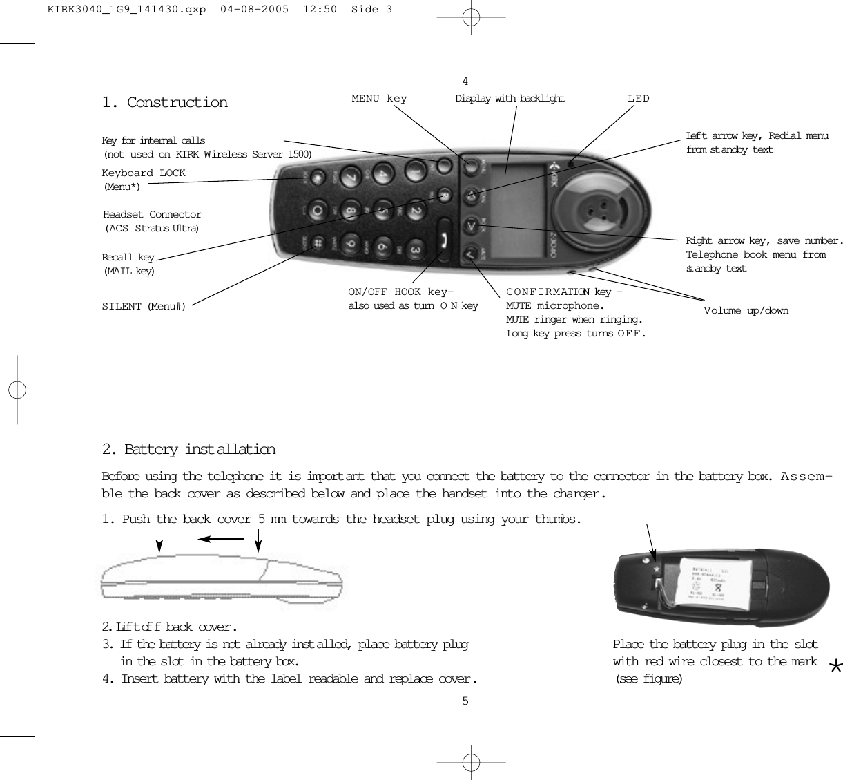 1. Construction2. Battery inst allationBefore using the telephone it is import ant that you connect the battery to the connector in the battery box.  Assem-ble the back cover as described below and place the handset into the charger. 1. Push the back cover 5 mm towards the headset plug using your thumbs.2. Lif t of f back cover .3. If the battery is not already inst alled, place battery plugin the slot in the battery box.4. Insert battery with the label readable and replace cover . 45Key for internal calls(not used on KIRK W ireless Server 1500)Keyboard LOCK(Menu*)MENU key Display with backlightRecall key(MAIL key)SILENT (Menu#)ON/OFF HOOK key-also used as turn  ONkeyCONFIRMATION key -MUTE microphone.MUTE ringer when ringing.Long key press turns OFF.Right arrow key, save number.Telephone book menu fromst andby textLef t arrow key, Redial menufrom st andby textVolume up/downLEDPlace the battery plug in the slotwith red wire closest to the mark  *(see figure)Headset Connector(ACS Stratus Ultra)KIRK3040_1G9_141430.qxp  04-08-2005  12:50  Side 3