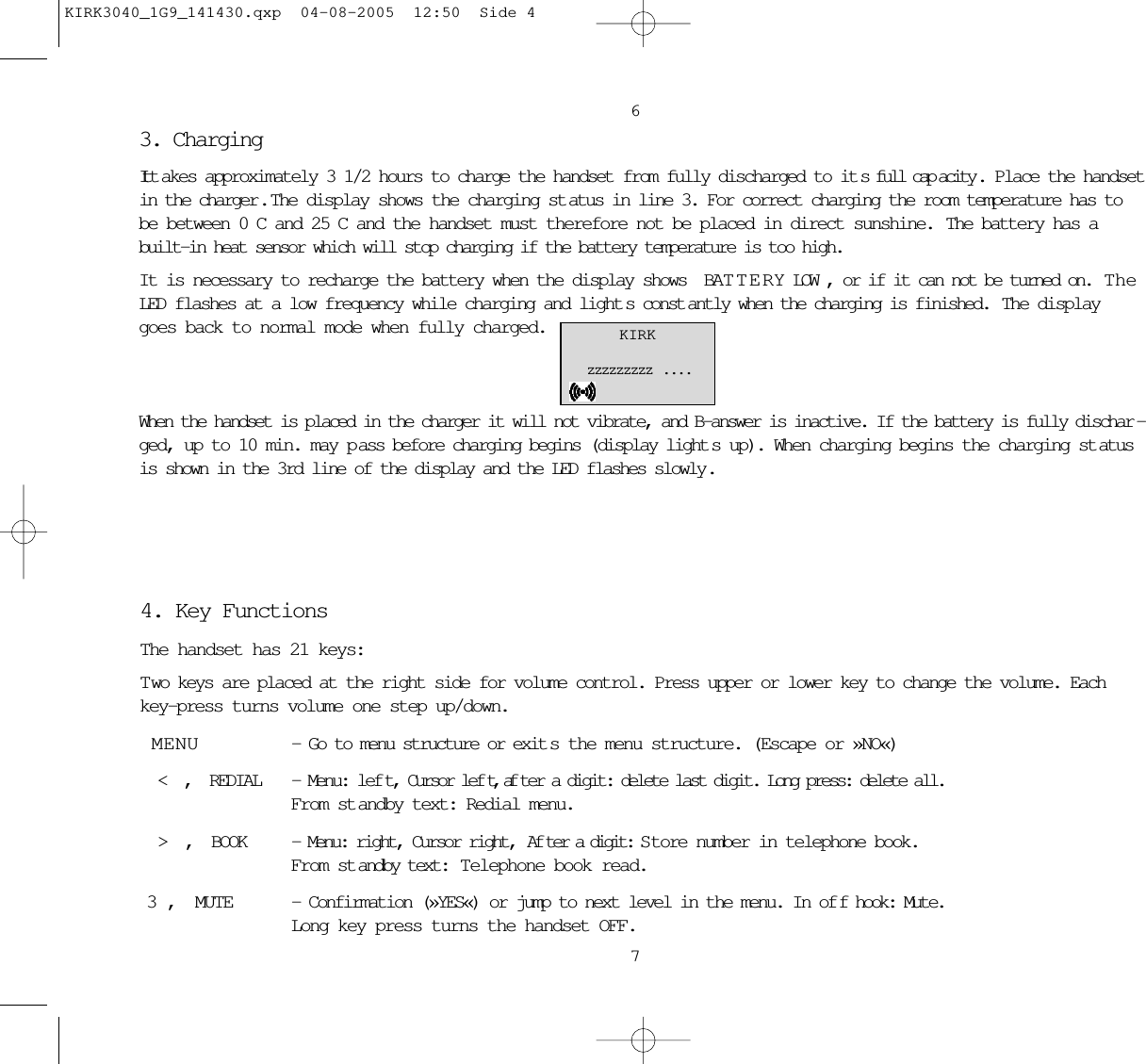 3. Charging It t akes approximately 3 1/2 hours to charge the handset from fully discharged to it s full cap acity . Place the handsetin the charger .  The display shows the charging st atus in line 3. For correct charging the room temperature has tobe between 0C and 25C and the handset must therefore not be placed in direct sunshine.  The battery has abuilt-in heat sensor which will stop charging if the battery temperature is too high. It is necessary to recharge the battery when the display shows BATTERY LOW, or if it can not be turned on.  TheLED flashes at a low frequency while charging and light s const antly when the charging is finished.  The displaygoes back to normal mode when fully charged.When the handset is placed in the charger it will not vibrate, and B-answer is inactive. If the battery is fully dischar -ged, up to 10 min. may p ass before charging begins (display light s up). When charging begins the charging st atusis shown in the 3rd line of the display and the LED flashes slowly.67KIRKzzzzzzzzz  . . . .4. Key FunctionsThe handset has 21 keys:Two keys are placed at the right side for volume control. Press upper or lower key to change the volume. Eachkey-press turns volume one step up/down.MENU - Go to menu structure or exit s the menu structure. (Escape or »NO«) &lt; , REDIAL - Menu: lef t, Cursor lef t, af ter a digit: delete last digit. Long press: delete all. From st andby text: Redial menu. &gt; , BOOK - Menu: right, Cursor right,  Af ter a digit: S tore number in telephone book. From st andby text:  Telephone book read.3, MUTE - Confirmation (»YES«) or jump to next level in the menu. In of f hook: Mute.  Long key press turns the handset OFF.KIRK3040_1G9_141430.qxp  04-08-2005  12:50  Side 4