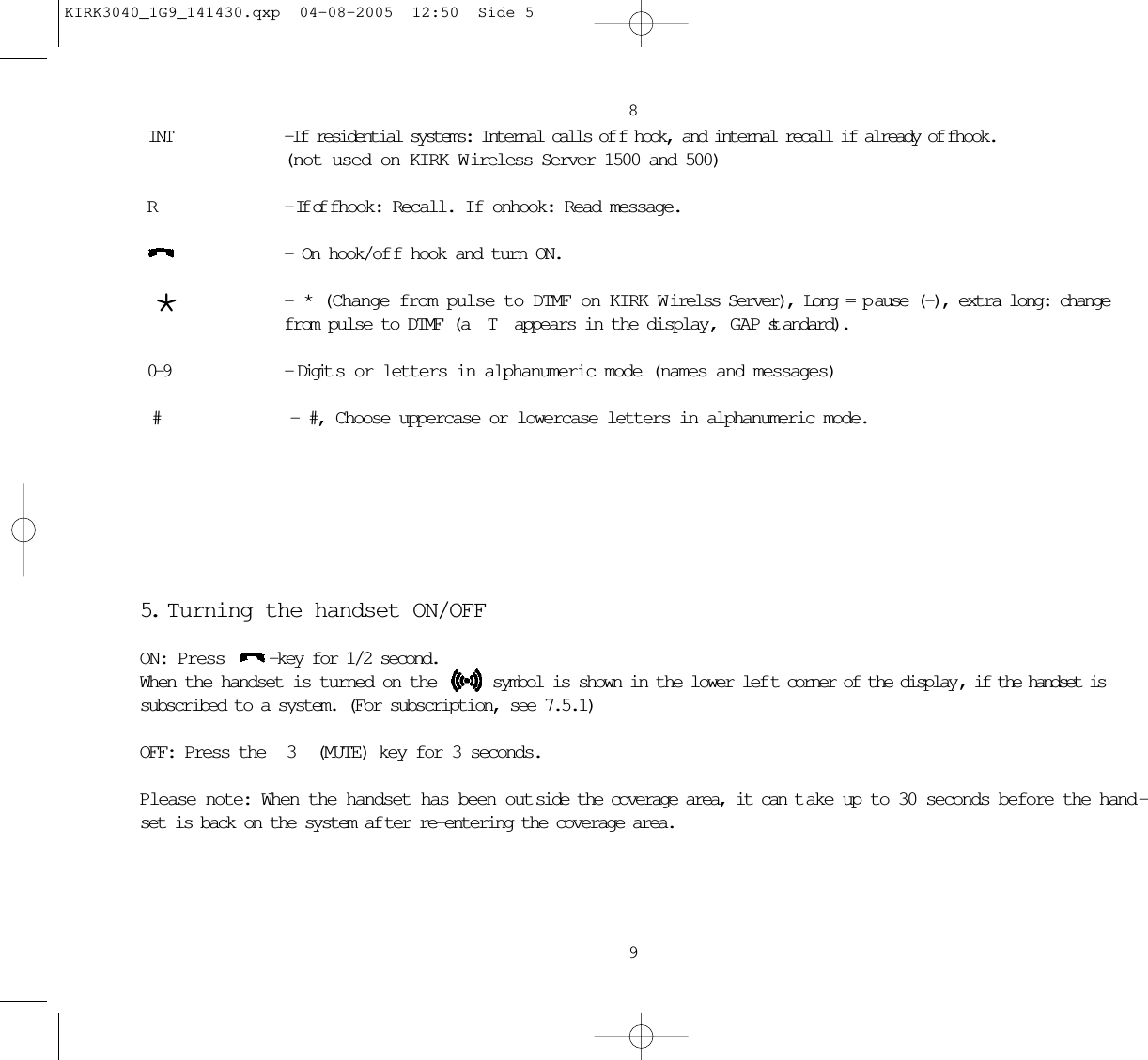 89INT -If residential systems: Internal calls of f hook, and internal recall if already of fhook.(not used on KIRK W ireless Server 1500 and 500)R - If of fhook: Recall. If onhook: Read message.  - On hook/of f hook and turn ON.  * - * (Change from pulse to DTMF on KIRK W irelss Server), Long = p ause (-), extra long: change from pulse to DTMF (a T appears in the display, GAP st andard). 0-9 - Digit s or letters in alphanumeric mode (names and messages) #  - #, Choose uppercase or lowercase letters in alphanumeric mode.5. T urning the handset ON/OFFON: Press  -key for 1/2 second.When the handset is turned on the  symbol is shown in the lower lef t corner of the display , if the handset issubscribed to a system. (For subscription, see 7.5.1)OFF: Press the  3 (MUTE) key for 3 seconds.Please note: When the handset has been out side the coverage area, it can t ake up to 30 seconds before the hand -set is back on the system af ter re-entering the coverage area.KIRK3040_1G9_141430.qxp  04-08-2005  12:50  Side 5